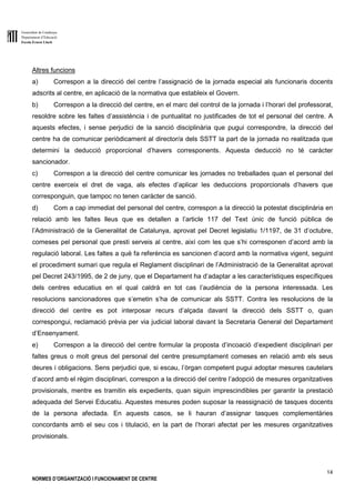 Generalitat de Catalunya
Departament d’Educació
Escola Ernest Lluch
14
NORMES D’ORGANITZACIÓ I FUNCIONAMENT DE CENTRE
Altres funcions
a) Correspon a la direcció del centre l’assignació de la jornada especial als funcionaris docents
adscrits al centre, en aplicació de la normativa que estableix el Govern.
b) Correspon a la direcció del centre, en el marc del control de la jornada i l’horari del professorat,
resoldre sobre les faltes d’assistència i de puntualitat no justificades de tot el personal del centre. A
aquests efectes, i sense perjudici de la sanció disciplinària que pugui correspondre, la direcció del
centre ha de comunicar periòdicament al director/a dels SSTT la part de la jornada no realitzada que
determini la deducció proporcional d’havers corresponents. Aquesta deducció no té caràcter
sancionador.
c) Correspon a la direcció del centre comunicar les jornades no treballades quan el personal del
centre exerceix el dret de vaga, als efectes d’aplicar les deduccions proporcionals d’havers que
corresponguin, que tampoc no tenen caràcter de sanció.
d) Com a cap immediat del personal del centre, correspon a la direcció la potestat disciplinària en
relació amb les faltes lleus que es detallen a l’article 117 del Text únic de funció pública de
l’Administració de la Generalitat de Catalunya, aprovat pel Decret legislatiu 1/1197, de 31 d’octubre,
comeses pel personal que presti serveis al centre, així com les que s’hi corresponen d’acord amb la
regulació laboral. Les faltes a què fa referència es sancionen d’acord amb la normativa vigent, seguint
el procediment sumari que regula el Reglament disciplinari de l’Administració de la Generalitat aprovat
pel Decret 243/1995, de 2 de juny, que el Departament ha d’adaptar a les característiques específiques
dels centres educatius en el qual caldrà en tot cas l’audiència de la persona interessada. Les
resolucions sancionadores que s’emetin s’ha de comunicar als SSTT. Contra les resolucions de la
direcció del centre es pot interposar recurs d’alçada davant la direcció dels SSTT o, quan
correspongui, reclamació prèvia per via judicial laboral davant la Secretaria General del Departament
d’Ensenyament.
e) Correspon a la direcció del centre formular la proposta d’incoació d’expedient disciplinari per
faltes greus o molt greus del personal del centre presumptament comeses en relació amb els seus
deures i obligacions. Sens perjudici que, si escau, l’òrgan competent pugui adoptar mesures cautelars
d’acord amb el règim disciplinari, correspon a la direcció del centre l’adopció de mesures organitzatives
provisionals, mentre es tramitin els expedients, quan siguin imprescindibles per garantir la prestació
adequada del Servei Educatiu. Aquestes mesures poden suposar la reassignació de tasques docents
de la persona afectada. En aquests casos, se li hauran d’assignar tasques complementàries
concordants amb el seu cos i titulació, en la part de l’horari afectat per les mesures organitzatives
provisionals.
 