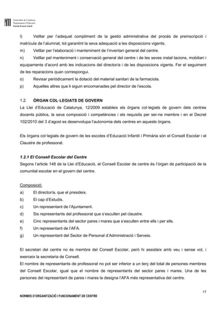 Generalitat de Catalunya
Departament d’Educació
Escola Ernest Lluch
17
NORMES D’ORGANITZACIÓ I FUNCIONAMENT DE CENTRE
l) Vetllar per l’adequat compliment de la gestió administrativa del procés de preinscripció i
matrícula de l’alumnat, tot garantint la seva adequació a les disposicions vigents.
m) Vetllar per l’elaboració i manteniment de l’inventari general del centre.
n) Vetllar pel manteniment i conservació general del centre i de les seves instal·lacions, mobiliari i
equipaments d’acord amb les indicacions del director/a i de les disposicions vigents. Fer el seguiment
de les reparacions quan correspongui.
o) Revisar periòdicament la dotació del material sanitari de la farmaciola.
p) Aquelles altres que li siguin encomanades pel director de l’escola.
1.2. ÒRGAN COL·LEGIATS DE GOVERN
La Llei d’Educació de Catalunya, 12/2009 estableix els òrgans col·legiats de govern dels centres
docents públics, la seva composició i competències i els requisits per ser-ne membre i en el Decret
102/2010 del 3 d’agost es desenvolupa l’autonomia dels centres en aquests òrgans.
Els òrgans col·legiats de govern de les escoles d’Educació Infantil i Primària són el Consell Escolar i el
Claustre de professorat.
1.2.1 El Consell Escolar del Centre
Segons l’article 148 de la Llei d’Educació, el Consell Escolar de centre és l’òrgan de participació de la
comunitat escolar en el govern del centre.
Composició:
a) El director/a, que el presideix.
b) El cap d’Estudis.
c) Un representant de l’Ajuntament.
d) Sis representants del professorat que s’escullen pel claustre.
e) Cinc representants del sector pares i mares que s’escullen entre ells i per ells.
f) Un representant de l’AFA.
g) Un representant del Sector de Personal d’Administració i Serveis.
El secretari del centre no és membre del Consell Escolar, però hi assisteix amb veu i sense vot, i
exerceix la secretaria de Consell.
El nombre de representants de professorat no pot ser inferior a un terç del total de persones membres
del Consell Escolar, igual que el nombre de representants del sector pares i mares. Una de les
persones del representant de pares i mares la designa l’AFA més representativa del centre.
 