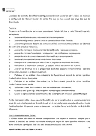 Generalitat de Catalunya
Departament d’Educació
Escola Ernest Lluch
18
NORMES D’ORGANITZACIÓ I FUNCIONAMENT DE CENTRE
La direcció del centre ha de notificar la configuració del Consell Escolar als SSTT. No es pot modificar
la configuració del Consell Escolar del centre fins que no han passat tres anys des que és
determinada.
Funcions:
Correspon al Consell Escolar les funcions que estableix l’article 148.3 de la Llei d’Educació i que són
les següents:
a) Aprovar el Projecte Educatiu i les modificacions corresponents.
b) Aprovar la Programació General Anual de centre i avaluar-ne els resultats.
c) Aprovar les propostes d’acords de corresponsabilitat, convenis i altres acords de col·laboració
del centre amb entitats o institucions.
d) Aprovar les normes de funcionament del Consell Escolar i les seves comissions.
e) Aprovar les normes d’organització i funcionament i les modificacions corresponents.
f) Aprovar la carta de compromís educatiu i les modificacions corresponents.
g) Aprovar el pressupost del centre i el rendiment de comptes.
h) Participar en el procediment de selecció i en la proposta de cessament del director.
i) Intervenir en la resolució de conflictes i, si s’escau, revisar les sancions als alumnes.
j) Aprovar les directrius per a la programació d’activitats escolars complementàries i activitats
extraescolars, i avaluar-ne el desenvolupament.
k) Participar en les anàlisis i les avaluacions del funcionament general del centre i conèixer
l’evolució del rendiment de comptes.
l) Participar en les anàlisis i les avaluacions del funcionament general del centre i conèixer
l’evolució del rendiment escolar.
m) Aprovar els criteris de col·laboració amb els altres centres i amb l’entorn.
n) Qualsevol altra que li sigui atribuïda per les normes legals i complementàries.
o) Escollir el representant del sector mestres i del sector pares en el Consell Escolar Municipal.
A més, li correspon vetllar i donar suport a l’Equip Directiu per al compliment de la programació general
anual del centre i del projecte de direcció el qual, en el marc del projecte educatiu del centre, vincula
l’acció del conjunt d’òrgans de govern unipersonals i col·legiats d’acord amb l’article 144.4 de la Llei
d’Educació.
Funcionament del Consell Escolar:
El consell escolar del centre es reuneix preceptivament una vegada al trimestre i sempre que el
convoca el director/a del centre o ho sol·licita al menys un terç de les seves persones membres. S’ha
de fer una reunió a principi de curs i una altra a la seva finalització, com a mínim.
 