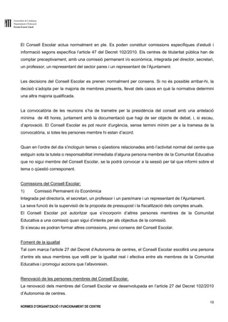 Generalitat de Catalunya
Departament d’Educació
Escola Ernest Lluch
19
NORMES D’ORGANITZACIÓ I FUNCIONAMENT DE CENTRE
El Consell Escolar actua normalment en ple. Es poden constituir comissions específiques d’estudi i
informació segons específica l’article 47 del Decret 102/2010. Els centres de titularitat pública han de
comptar preceptivament, amb una comissió permanent i/o econòmica, integrada pel director, secretari,
un professor, un representant del sector pares i un representant de l’Ajuntament.
Les decisions del Consell Escolar es prenen normalment per consens. Si no és possible arribar-hi, la
decisió s’adopta per la majoria de membres presents, llevat dels casos en què la normativa determini
una altra majoria qualificada.
La convocatòria de les reunions s’ha de trametre per la presidència del consell amb una antelació
mínima de 48 hores, juntament amb la documentació que hagi de ser objecte de debat, i, si escau,
d’aprovació. El Consell Escolar es pot reunir d’urgència, sense termini mínim per a la tramesa de la
convocatòria, si totes les persones membre hi estan d’acord.
Quan en l’ordre del dia s’incloguin temes o qüestions relacionades amb l’activitat normal del centre que
estiguin sota la tutela o responsabilitat immediata d’alguna persona membre de la Comunitat Educativa
que no sigui membre del Consell Escolar, se la podrà convocar a la sessió per tal que informi sobre el
tema o qüestió corresponent.
Comissions del Consell Escolar:
1) Comissió Permanent i/o Econòmica
Integrada pel director/a, el secretari, un professor i un pare/mare i un representant de l’Ajuntament.
La seva funció és la supervisió de la proposta de pressupost i la fiscalització dels comptes anuals.
El Consell Escolar pot autoritzar que s’incorporin d’altres persones membres de la Comunitat
Educativa a una comissió quan sigui d’interès per als objectius de la comissió.
Si s’escau es podran formar altres comissions, previ consens del Consell Escolar.
Foment de la igualtat
Tal com marca l’article 27 del Decret d’Autonomia de centres, el Consell Escolar escollirà una persona
d’entre els seus membres que vetlli per la igualtat real i efectiva entre els membres de la Comunitat
Educativa i promogui accions que l’afavoreixin.
Renovació de les persones membres del Consell Escolar.
La renovació dels membres del Consell Escolar ve desenvolupada en l’article 27 del Decret 102/2010
d’Autonomia de centres.
 