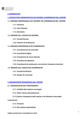 Generalitat de Catalunya
Departament d’Educació
Escola Ernest Lluch
2
NORMES D’ORGANITZACIÓ I FUNCIONAMENT DE CENTRE
0. INTRODUCCIÓ
1. ESTRUCTURA ORGANITZATIVA DE GOVERN I COORDINACIÓ DEL CENTRE
1.1. ÒRGANS UNIPERSONALS DE GOVERN I DE COORDINACIÓ DEL CENTRE
1.1.1. Directora
1.1.2. Cap d’Estudis
1.1.3. Secretaria
1.2. ÒRGANS COL·LEGIATS DE GOVERN
1.2.1. Consell Escolar
1.2.2. Claustre de professorat
1.3. ÒRGANS UNIPERSONALS DE COORDINACIÓ
1.3.1. Coordinacions de comunitat
1.3.2. Coordinació digital
1.3.3. Coordinació de riscos laborals
1.3.4. Coordinació lingüística
1.3.5. Coordinació de coeducació, convivència i benestar emocional
1.4. ÒRGANS COL·LEGIATS DE COORDINACIÓ
1.4.1. Consell de Direcció
1.4.2. Equips de comunitat
2. ORGANITZACIÓ PEDAGÒGICA DEL CENTRE
2.1. ORGANITZACIÓ DEL PROFESSORAT
2.1.1. Acollida dels mestres nouvinguts
2.1.2. Drets i deures del professorat
2.1.3 Criteris d’assignació dels mestres a les diferents comunitats,
cursos/àrees.
2.1.4. El tutor/a
2.1.5. Els mestres especialistes
 