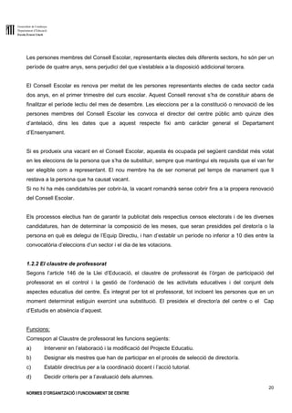 Generalitat de Catalunya
Departament d’Educació
Escola Ernest Lluch
20
NORMES D’ORGANITZACIÓ I FUNCIONAMENT DE CENTRE
Les persones membres del Consell Escolar, representants electes dels diferents sectors, ho són per un
període de quatre anys, sens perjudici del que s’estableix a la disposició addicional tercera.
El Consell Escolar es renova per meitat de les persones representants electes de cada sector cada
dos anys, en el primer trimestre del curs escolar. Aquest Consell renovat s’ha de constituir abans de
finalitzar el període lectiu del mes de desembre. Les eleccions per a la constitució o renovació de les
persones membres del Consell Escolar les convoca el director del centre públic amb quinze dies
d’antelació, dins les dates que a aquest respecte fixi amb caràcter general el Departament
d’Ensenyament.
Si es produeix una vacant en el Consell Escolar, aquesta és ocupada pel següent candidat més votat
en les eleccions de la persona que s’ha de substituir, sempre que mantingui els requisits que el van fer
ser elegible com a representant. El nou membre ha de ser nomenat pel temps de manament que li
restava a la persona que ha causat vacant.
Si no hi ha més candidats/es per cobrir-la, la vacant romandrà sense cobrir fins a la propera renovació
del Consell Escolar.
Els processos electius han de garantir la publicitat dels respectius censos electorals i de les diverses
candidatures, han de determinar la composició de les meses, que seran presidides pel diretor/a o la
persona en què es delegui de l’Equip Directiu, i han d’establir un període no inferior a 10 dies entre la
convocatòria d’eleccions d’un sector i el dia de les votacions.
1.2.2 El claustre de professorat
Segons l’article 146 de la Llei d’Educació, el claustre de professorat és l’òrgan de participació del
professorat en el control i la gestió de l’ordenació de les activitats educatives i del conjunt dels
aspectes educatius del centre. És integrat per tot el professorat, tot incloent les persones que en un
moment determinat estiguin exercint una substitució. El presideix el director/a del centre o el Cap
d’Estudis en absència d’aquest.
Funcions:
Correspon al Claustre de professorat les funcions següents:
a) Intervenir en l’elaboració i la modificació del Projecte Educatiu.
b) Designar els mestres que han de participar en el procés de selecció de director/a.
c) Establir directrius per a la coordinació docent i l’acció tutorial.
d) Decidir criteris per a l’avaluació dels alumnes.
 