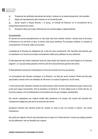Generalitat de Catalunya
Departament d’Educació
Escola Ernest Lluch
21
NORMES D’ORGANITZACIÓ I FUNCIONAMENT DE CENTRE
e) Programar les activitats educatives del centre i avaluar-ne el desenvolupament i els resultats.
f) Elegir els representants dels mestres en el Consell Escolar.
g) Donar suport a l’Equip Directiu i, si escau, al Consell de Direcció, en el compliment de la
programació general de centre.
h) Qualsevol altra que li sigui atribuïda per les normes legals o reglamentàries.
Funcionament:
El claustre es reunirà preceptivament un cop cada mes amb caràcter ordinari i sempre que el convoqui
el Director/a o ho sol·licitin un terç, al menys, dels seus membres. És preceptiu celebrar un claustre al
començament i al final de cada curs escolar.
L’assistència al Claustre és obligatòria per a tots els seus components. Els membres del claustre que
no assisteixin a la reunió convocada correctament caldrà que justifiquin la seva absència.
El Secretari/ària del centre redactarà l’acta de cada sessió del claustre que serà llegida en el Claustre
següent i un cop aprovada passarà a formar part de la documentació general del centre.
El Secretari/ària actuarà de moderador/a a l’hora de concedir els torns de paraula.
La convocatòria del Claustre correspon a la Direcció i es farà per escrit incloent l’Ordre del Dia dels
assumptes a tractar amb una antelació de 48 hores i en casos d’urgències, de 24 hores.
L’ordre del dia dels claustres ordinaris és obert perquè cada membre del professorat pugui incloure els
punts que cregui convenients, fent la proposta a la Direcció. Si s’han afegit punts a l’ordre del dia, es
tornarà a passar a tot el professorat la convocatòria per tal que n’estiguin assabentats.
Els acords s’adoptaran per majoria simple dels assistents a la sessió. Els acords del claustre són
d’acatament obligat per part de tot el personal del centre.
Qualsevol membre del claustre podrà fer constar en acta el seu vot contrari a l’acord i les seves
motivacions.
No podrà ser objecte d’acord cap assumpte que no figuri en l’ordre del dia a menys que estigui present
tot el professorat i així es decideixi per majoria.
 