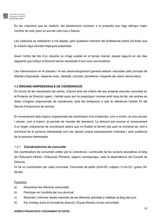 Generalitat de Catalunya
Departament d’Educació
Escola Ernest Lluch
22
NORMES D’ORGANITZACIÓ I FUNCIONAMENT DE CENTRE
En les votacions que es realitzin, les abstencions sumaran a la proposta que hagi obtingut major
nombre de vots, però no així els vots nuls o blancs.
Les votacions es realitzaran a mà alçada, però qualsevol membre del professorat podrà sol·licitar que
la votació sigui secreta mitjançant paperetes.
Quan l’ordre del dia d’un claustre no s’hagi acabat en el temps marcat, aquest seguirà en els dies
següents que indiqui la Direcció sense necessitat d’una nova convocatòria.
Les intervencions en el claustre i el seu desenvolupament general estaran marcades pels principis de
llibertat d’expressió, respecte mutu, claredat, concisió, pluralisme i respecte als valors democràtics.
1.3 ÒRGANS UNIPERSONALS DE COORDINACIÓ
En funció de les necessitats del centre, d’acord amb els criteris del seu projecte educatiu concretat en
el Projecte de Direcció vigent, i també quan així ho prescriguin normes amb rang de llei, els centres es
doten d’òrgans unipersonals de coordinació, amb les limitacions a què fa referència l’article 43 del
Decret d’Autonomia de centres.
El nomenament dels òrgans unipersonals de coordinació s’ha d’estendre, com a mínim, al curs escolar
i vèncer, com a màxim, al període de mandat del director/a. La direcció pot revocar el nomenament
d’un òrgan unipersonal de coordinació abans que no finalitzi el termini pel qual va nomenar-se, tant a
sol·licitud de la persona interessada com per decisió pròpia expressament motivada i amb audiència
de la persona interessada.
1.3.1 Coordinadors/es de comunitat
Els coordinadors de comunitat vetllen per la coherència i continuïtat de les accions educatives al llarg
de l’Educació Infantil i l’Educació Primària, segons correspongui, sota la dependència del Consell de
Direcció.
Hi ha un coordinador per cada comunitat: Comunitat de petits (I3-I4-I5), mitjans (1r-2n-3r) i grans (4t-
5è-6è).
Funcions:
a) Dinamitzar les diferents comunitats.
b) Participar en l’acollida del nou alumnat.
c) Recordar i informar els/les tutors/es de les diferents activitats a realitzar al llarg del curs.
d) Fer d’enllaç entre el Consell de direcció, l’Equip Directiu i/o les comunitats.
 