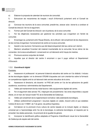 Generalitat de Catalunya
Departament d’Educació
Escola Ernest Lluch
23
NORMES D’ORGANITZACIÓ I FUNCIONAMENT DE CENTRE
e) Elaborar la proposta de calendari de reunions de comunitat.
f) Estructurar els mecanismes de traspàs i recull d’informació juntament amb el Consell de
direcció.
g) Convocar les reunions de la seva comunitat, presidir-les, aixecar acta i donar-la a conèixer al
Consell de direcció i fer-ne el seguiment.
h) Formar part del Consell de direcció i ser el portaveu de la seva comunitat.
i) Fer les diligències necessàries per gestionar les activitats que s’organitzin en l'àmbit de
comunitat.
j) Encarregar-se, juntament amb l’Equip Directiu, de la difusió i del compliment de les disposicions
de les normes d’organitzar i funcionament de centre en la seva comunitat.
k) Assistir a les reunions i formacions que del desenvolupament del seu càrrec se’n derivin.
l) Mantenir actualitzat l’inventari del material inventariable de la comunitat, fer-se càrrec de les
comandes i de la seva actualització i conservació en col·laboració amb l’equip de mestres.
m) Promoure accions conjuntes de treball.
n) Aquelles que el director del centre li encomani o que li pugui atribuir el Departament
d’Educació.
1.3.2. Coordinació digital
Funcions:
a) Assessorar el professorat i el personal d’atenció educativa del centre en l’ús didàctic i inclusiu
de les tecnologies digitals i en la dimensió STEAM d’aquestes així com orientar-los sobre la formació
en competències digitals amb la col·laboració dels serveis educatius de la zona.
b) Assessorar el director/a, els docents i el PAS del centre en l’ús de les aplicacions de gestió
acadèmica, econòmica i administrativa del Departament.
c) Vetllar pel manteniment de les instal·lacions i dels equipaments digitals del centre.
d) Fer el seguiment dels serveis TIC, mitjançant els procediments i les eines disponibles a aquest
efecte, en el marc de l’actual model TIC de la Generalitat de Catalunya.
e) Vetllar pel compliment de la reglamentació normativa i dels estàndards tecnològics.
f) Utilitzar preferentment programari i recursos digitals en català, d’acord amb el que estableix
l’article 20 de la Llei 1/19987, de 7 de gener, de política lingüística.
g) Col·laborar en la promoció d’una cultura de centre basada en la inclusió digital, un disseny
universal per a l’aprenentatge amb l’ús de la tecnologia, la sobirania tecnològica, el respecte per la
privacitat i les dades personals, i la promoció de la igualtat de gènere.
h) Incorporar la identificació gràfica adaptada al Programa d’identificació visual de la Generalitat
de Catalunya als espais web del centre.
 