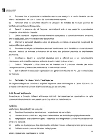 Generalitat de Catalunya
Departament d’Educació
Escola Ernest Lluch
26
NORMES D’ORGANITZACIÓ I FUNCIONAMENT DE CENTRE
c) Promoure dins el projecte de convivència mesures que assegurin el màxim benestar per als
infants i adolescents, així com la cultura del bon tracte envers aquests.
d) Fomentar entre la comunitat educativa la utilització de mètodes de resolució pacífica de
conflictes amb enfocament restauratiu.
e) Garantir el respecte de tot l’alumnat, especialment amb el que presenta circumstàncies
d’especial vulnerabilitat o diversitat.
f) Donar a conèixer i proposar activitats formatives adreçades a la comunitat educativa en relació
amb la coeducació, convivència i benestar de l’alumnat.
g) Informar la comunitat educativa sobre els protocols en matèria de prevenció i protecció de
qualsevol forma de violència.
h) Promoure estratègies per identificar possibles situacions de risc o de violència contra l’alumnat i
impulsar l’adopció de mesures d’intervenció en el marc dels protocols previstos pel Departament
d’Educació.
i) Identificar-se davant la comunitat educativa com a referent per a les comunicacions
relacionades amb possibles casos de violència al centre mateix o al seu entorn.
j) Garantir l’adequada confidencialitat en les intervencions i promoure mesures per evitar
l’estigmatització de qualsevol dels membres de la comunitat educativa.
k) Ser el referent de coeducació i perspectiva de gènere del claustre del Pla Les escoles Lliures
de violència.
1.4. ÒRGANS COL·LEGIATS DE COORDINACIÓ
Els òrgans col·legiats de coordinació es poden regular en cada centre segons el Decret 102/2010. En
el nostre centre tenim el Consell de Direcció i els equips de comunitat.
1.4.1 Consell de Direcció
Aquest òrgan té l’objectiu d’afavorir el lideratge distribuït i és integrat per les coordinadores de cada
comunitat i l’Equip Directiu, sent presidit per la Cap d’Estudis i/o la Directora.
Funcions:
Les funcions d’aquesta són les següents:
a) Coordinar i harmonitzar les actuacions i propostes de les comunitats.
b) Col·laborar en la planificació, seguiment i avaluació de les activitats pedagògiques del centre.
c) Fer propostes a l’Equip Directiu per a l’elaboració de la Programació General Anual i col·laborar
en la seva aplicació.
d) Vetllar pel desplegament dels objectius i les activitats incloses en la programació general anual.
e) Col·laborar en la presa de decisions pedagògiques.
 