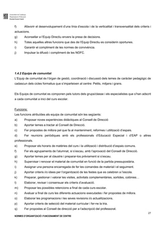 Generalitat de Catalunya
Departament d’Educació
Escola Ernest Lluch
27
NORMES D’ORGANITZACIÓ I FUNCIONAMENT DE CENTRE
f) Afavorir el desenvolupament d’una línia d’escola i de la verticalitat i transversalitat dels criteris i
actuacions.
g) Aconsellar a l’Equip Directiu envers la presa de decisions.
h) Totes aquelles altres funcions que des de l’Equip Directiu es considerin oportunes.
i) Garantir el compliment de les normes de convivència.
j) Impulsar la difusió i compliment de les NOFC.
1.4.2 Equips de comunitat
L’Equip de comunitat és l’òrgan de gestió, coordinació i discussió dels temes de caràcter pedagògic de
cadascun dels cicles formatius que s’imparteixen al centre: Petits, mitjans i grans.
Els Equips de comunitat es componen pels tutors dels grups/classe i els especialistes que s’han adscrit
a cada comunitat a inici del curs escolar.
Funcions:
Les funcions atribuïdes als equips de comunitat són les següents:
a) Proposar noves experiències didàctiques al Consell de Direcció
b) Aportar temes a tractar al Consell de Direcció.
c) Fer propostes de millora pel que fa al manteniment, reformes i utilització d’espais.
d) Fer reunions periòdiques amb els professionals d’Educació Especial i d’EAP o altres
professionals.
e) Proposar els horaris de matèries del curs i la utilització i distribució d’espais comuns.
f) Fer els agrupaments de l’alumnat, si s’escau, amb l’aprovació del Consell de Direcció.
g) Aportar temes per al claustre i preparar-los prèviament si s’escau.
h) Supervisar i renovar el material de comunitat en funció de la partida pressupostària.
i) Assignar una persona encarregada de fer les comandes de material i el seguiment.
j) Aportar criteris i/o idees per l’organització de les festes que es celebren a l’escola.
k) Preparar, gestionar i valorar les visites, activitats complementàries, sortides, colònies…
l) Elaborar, revisar i consensuar els criteris d’avaluació.
m) Proposar les possibles retencions a final de cada curs escolar.
n) Avaluar a final de curs les diferents actuacions executades i fer propostes de millora.
o) Elaborar les programacions i les seves revisions i/o actualitzacions.
p) Aportar criteris de selecció del material curricular i fer-ne la tria.
q) Fer propostes al Consell de direcció per a l’adscripció del professorat.
 