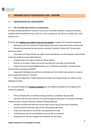 Generalitat de Catalunya
Departament d’Educació
Escola Ernest Lluch
29
NORMES D’ORGANITZACIÓ I FUNCIONAMENT DE CENTRE
2. ORGANITZACIÓ PEDAGÒGICA DEL CENTRE
2.1. ORGANITZACIÓ DEL PROFESSORAT
2.1.1. Pla d’acollida dels mestres nouvinguts/des.
Dins dels principis generals de l’escola hi ha el de ser una escola acollidora. Aquest principi bàsic
s’aplicarà també al professorat que arribi nou a l’inici o aquell que, per raons de substitucions, arribi
durant el curs.
En el cas dels mestres que arriben a inici de curs escolar es seguiran les indicacions següents:
▪ Rebuda per part d’un membre de l’Equip Directiu per donar la benvinguda abans del claustre.
▪ Claustre de presentació de tots els seus membres i lliurament i lectura del “Funcionament
General de centre”.
▪ Entrevista amb l’Equip Directiu per saber la seva experiència en el món educatiu i lliurament de
la fitxa per recollir les seves dades bàsiques.
▪ Visita pel centre amb algun membre de l’Equip Docent.
▪ Rebuda, en el primer o segon dia de curs, per part de la comunitat on formarà part.
▪ Creació del correu d’escola @elluchabrera.com, introducció a dinanti@ i compartir tota la
documentació necessària del DRIVE.
▪ Seguiment/Tutorització per part de la coordinadora de comunitat/ mestre paral·lel, la qual en
farà el seguiment durant el 1r trimestre.
▪ Reunió de seguiment a mitjans del primer trimestre amb l’Equip Directiu per valorar la seva
adaptació al centre.
En el cas de l’acollida dels mestres substituts que van arribant al llarg del curs, es seguiran les
indicacions següents:
▪ Primera trobada amb un membre de l’Equip Directiu o coordinador de comunitat.
▪ Lliurament del document anual de “Funcionament general del centre” on hi consta informació
relativa al centre i també la fitxa per a recollir les Dades Bàsiques.
▪ Introduir-lo al Drive del centre per tal que tingui accés a tots els documents necessaris.
▪ Lliurament del full informatiu sobre el Pla d’Emergència del centre.
▪ Visita a les instal·lacions de l’escola i acompanyament a l’aula.
▪ Tutorització per part de la coordinadora de comunitat i/o el paral·lel.
▪ Presentació en el primer claustre com a membre nou del centre.
 