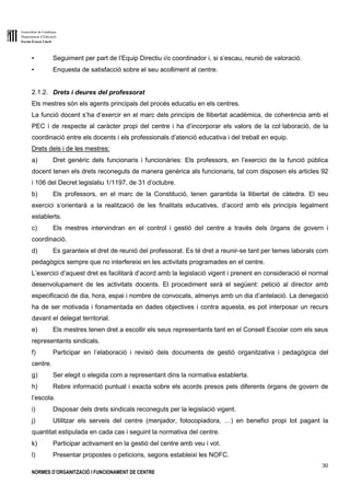 Generalitat de Catalunya
Departament d’Educació
Escola Ernest Lluch
30
NORMES D’ORGANITZACIÓ I FUNCIONAMENT DE CENTRE
▪ Seguiment per part de l’Equip Directiu i/o coordinador i, si s’escau, reunió de valoració.
▪ Enquesta de satisfacció sobre el seu acolliment al centre.
2.1.2. Drets i deures del professorat
Els mestres són els agents principals del procés educatiu en els centres.
La funció docent s’ha d’exercir en el marc dels principis de llibertat acadèmica, de coherència amb el
PEC i de respecte al caràcter propi del centre i ha d’incorporar els valors de la col·laboració, de la
coordinació entre els docents i els professionals d’atenció educativa i del treball en equip.
Drets dels i de les mestres:
a) Dret genèric dels funcionaris i funcionàries: Els professors, en l’exercici de la funció pública
docent tenen els drets reconeguts de manera genèrica als funcionaris, tal com disposen els articles 92
i 106 del Decret legislatiu 1/1197, de 31 d’octubre.
b) Els professors, en el marc de la Constitució, tenen garantida la llibertat de càtedra. El seu
exercici s’orientarà a la realització de les finalitats educatives, d’acord amb els principis legalment
establerts.
c) Els mestres intervindran en el control i gestió del centre a través dels òrgans de govern i
coordinació.
d) Es garanteix el dret de reunió del professorat. Es té dret a reunir-se tant per temes laborals com
pedagògics sempre que no interfereixi en les activitats programades en el centre.
L’exercici d’aquest dret es facilitarà d’acord amb la legislació vigent i prenent en consideració el normal
desenvolupament de les activitats docents. El procediment serà el següent: petició al director amb
especificació de dia, hora, espai i nombre de convocats, almenys amb un dia d’antelació. La denegació
ha de ser motivada i fonamentada en dades objectives i contra aquesta, es pot interposar un recurs
davant el delegat territorial.
e) Els mestres tenen dret a escollir els seus representants tant en el Consell Escolar com els seus
representants sindicals.
f) Participar en l’elaboració i revisió dels documents de gestió organitzativa i pedagògica del
centre.
g) Ser elegit o elegida com a representant dins la normativa establerta.
h) Rebre informació puntual i exacta sobre els acords presos pels diferents òrgans de govern de
l’escola.
i) Disposar dels drets sindicals reconeguts per la legislació vigent.
j) Utilitzar els serveis del centre (menjador, fotocopiadora, …) en benefici propi tot pagant la
quantitat estipulada en cada cas i seguint la normativa del centre.
k) Participar activament en la gestió del centre amb veu i vot.
l) Presentar propostes o peticions, segons estableixi les NOFC.
 