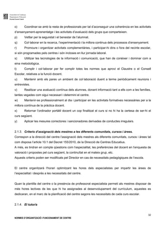 Generalitat de Catalunya
Departament d’Educació
Escola Ernest Lluch
32
NORMES D’ORGANITZACIÓ I FUNCIONAMENT DE CENTRE
o) Coordinar-se amb la resta de professionals per tal d’aconseguir una coherència en les activitats
d’ensenyament-aprenentatge i les activitats d’avaluació dels grups que comparteixen.
p) Vetllar per la seguretat i el benestar de l’alumnat.
q) Col·laborar en la recerca, l’experimentació i la millora continua dels processos d’ensenyament.
r) Promoure i organitzar activitats complementàries, i participar-hi dins o fora del recinte escolar,
si són programades pels centres i són incloses en llur jornada laboral.
s) Utilitzar les tecnologies de la informació i comunicació, que han de conèixer i dominar com a
eina metodològica.
t) Complir i col·laborar per fer complir totes les normes que aprovi el Claustre o el Consell
Escolar, relatives a la funció docent.
u) Mantenir amb els pares un ambient de col·laboració duent a terme periòdicament reunions i
entrevistes.
v) Realitzar una avaluació contínua dels alumnes, donant informació tant a ells com a les famílies,
tantes vegades com sigui necessari i determini el centre.
w) Mantenir-se professionalment al dia i participar en les activitats formatives necessàries per a la
millora contínua de la pràctica docent.
x) Retornar l’ordinador portàtil docent un cop finalitzat el curs si no hi ha la certesa de ser-hi el
curs següent.
y) Aplicar les mesures correctores i sancionadores derivades de conductes irregulars.
2.1.3. Criteris d’assignació dels mestres a les diferents comunitats, cursos i àrees.
Correspon a la direcció del centre l’assignació dels mestres als diferents comunitats, cursos i àrees tal
com disposa l’article 10.1 del Decret 155/2010, de la Direcció de Centres Educatius.
A més, es tindran en compte qüestions com l’especialitat, les preferències del docent en l’enquesta de
valoració i propostes pel curs següent, la continuïtat en el mateix grup, etc.
Aquests criteris poden ser modificats pel Director en cas de necessitats pedagògiques de l’escola.
El centre organitzarà l’horari optimitzant les hores dels especialistes per impartir les àrees de
l’especialitat i després a les necessitats del centre.
Quan la plantilla del centre o la presència de professorat especialista permeti als mestres disposar de
més hores lectives de les que hi ha assignades al desenvolupament del currículum, aquestes es
dedicaran, en el marc de la planificació del centre segons les necessitats de cada curs escolar.
2.1.4. El tutor/a
 