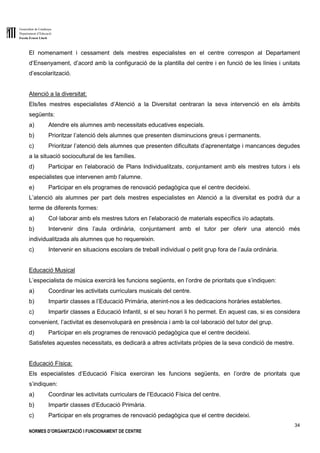 Generalitat de Catalunya
Departament d’Educació
Escola Ernest Lluch
34
NORMES D’ORGANITZACIÓ I FUNCIONAMENT DE CENTRE
El nomenament i cessament dels mestres especialistes en el centre correspon al Departament
d’Ensenyament, d’acord amb la configuració de la plantilla del centre i en funció de les línies i unitats
d’escolarització.
Atenció a la diversitat:
Els/les mestres especialistes d’Atenció a la Diversitat centraran la seva intervenció en els àmbits
següents:
a) Atendre els alumnes amb necessitats educatives especials.
b) Prioritzar l’atenció dels alumnes que presenten disminucions greus i permanents.
c) Prioritzar l’atenció dels alumnes que presenten dificultats d’aprenentatge i mancances degudes
a la situació sociocultural de les famílies.
d) Participar en l’elaboració de Plans Individualitzats, conjuntament amb els mestres tutors i els
especialistes que intervenen amb l’alumne.
e) Participar en els programes de renovació pedagògica que el centre decideixi.
L’atenció als alumnes per part dels mestres especialistes en Atenció a la diversitat es podrà dur a
terme de diferents formes:
a) Col·laborar amb els mestres tutors en l’elaboració de materials específics i/o adaptats.
b) Intervenir dins l’aula ordinària, conjuntament amb el tutor per oferir una atenció més
individualitzada als alumnes que ho requereixin.
c) Intervenir en situacions escolars de treball individual o petit grup fora de l’aula ordinària.
Educació Musical
L’especialista de música exercirà les funcions següents, en l’ordre de prioritats que s’indiquen:
a) Coordinar les activitats curriculars musicals del centre.
b) Impartir classes a l’Educació Primària, atenint-nos a les dedicacions horàries establertes.
c) Impartir classes a Educació Infantil, si el seu horari li ho permet. En aquest cas, si es considera
convenient, l’activitat es desenvoluparà en presència i amb la col·laboració del tutor del grup.
d) Participar en els programes de renovació pedagògica que el centre decideixi.
Satisfetes aquestes necessitats, es dedicarà a altres activitats pròpies de la seva condició de mestre.
Educació Física:
Els especialistes d’Educació Física exerciran les funcions següents, en l’ordre de prioritats que
s’indiquen:
a) Coordinar les activitats curriculars de l’Educació Física del centre.
b) Impartir classes d’Educació Primària.
c) Participar en els programes de renovació pedagògica que el centre decideixi.
 