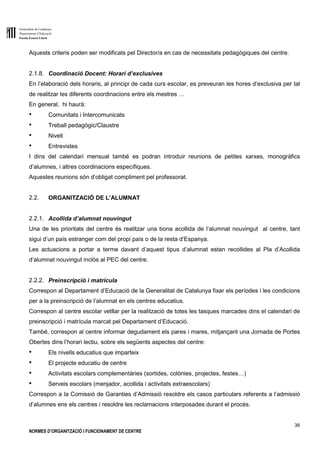 Generalitat de Catalunya
Departament d’Educació
Escola Ernest Lluch
36
NORMES D’ORGANITZACIÓ I FUNCIONAMENT DE CENTRE
Aquests criteris poden ser modificats pel Director/a en cas de necessitats pedagògiques del centre.
2.1.8. Coordinació Docent: Horari d’exclusives
En l’elaboració dels horaris, al principi de cada curs escolar, es preveuran les hores d’exclusiva per tal
de realitzar les diferents coordinacions entre els mestres …
En general, hi haurà:
● Comunitats i Intercomunicats
● Treball pedagògic/Claustre
● Nivell
● Entrevistes
I dins del calendari mensual també es podran introduir reunions de petites xarxes, monogràfics
d’alumnes, i altres coordinacions específiques.
Aquestes reunions són d’obligat compliment pel professorat.
2.2. ORGANITZACIÓ DE L’ALUMNAT
2.2.1. Acollida d’alumnat nouvingut
Una de les prioritats del centre és realitzar una bona acollida de l’alumnat nouvingut al centre, tant
sigui d’un país estranger com del propi país o de la resta d’Espanya.
Les actuacions a portar a terme davant d’aquest tipus d’alumnat estan recollides al Pla d’Acollida
d’alumnat nouvingut inclòs al PEC del centre.
2.2.2. Preinscripció i matrícula
Correspon al Departament d’Educació de la Generalitat de Catalunya fixar els períodes i les condicions
per a la preinscripció de l’alumnat en els centres educatius.
Correspon al centre escolar vetllar per la realització de totes les tasques marcades dins el calendari de
preinscripció i matrícula marcat pel Departament d’Educació.
També, correspon al centre informar degudament els pares i mares, mitjançant una Jornada de Portes
Obertes dins l’horari lectiu, sobre els següents aspectes del centre:
● Els nivells educatius que imparteix
● El projecte educatiu de centre
● Activitats escolars complementàries (sortides, colònies, projectes, festes…)
● Serveis escolars (menjador, acollida i activitats extraescolars)
Correspon a la Comissió de Garanties d’Admissió resoldre els casos particulars referents a l’admissió
d’alumnes ens els centres i resoldre les reclamacions interposades durant el procés.
 