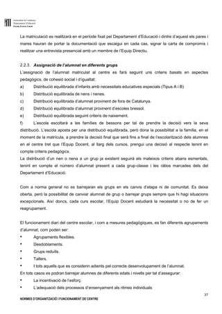 Generalitat de Catalunya
Departament d’Educació
Escola Ernest Lluch
37
NORMES D’ORGANITZACIÓ I FUNCIONAMENT DE CENTRE
La matriculació es realitzarà en el període fixat pel Departament d’Educació i dintre d’aquest els pares i
mares hauran de portar la documentació que escaigui en cada cas, signar la carta de compromís i
realitzar una entrevista presencial amb un membre de l’Equip Directiu.
2.2.3. Assignació de l’alumnat en diferents grups
L’assignació de l’alumnat matriculat al centre es farà seguint uns criteris basats en aspectes
pedagògics, de cohesió social i d’igualtat:
a) Distribució equilibrada d’infants amb necessitats educatives especials (Tipus A i B)
b) Distribució equilibrada de nens i nenes.
c) Distribució equilibrada d’alumnat provinent de fora de Catalunya.
d) Distribució equilibrada d’alumnat provinent d’escoles bressol.
e) Distribució equilibrada seguint criteris de naixement.
f) L’escola escoltarà a les famílies de bessons per tal de prendre la decisió vers la seva
distribució. L’escola aposta per una distribució equilibrada, però dona la possibilitat a la família, en el
moment de la matrícula, a prendre la decisió final que serà fins a final de l’escolarització dels alumnes
en el centre tret que l’Equip Docent, al llarg dels cursos, prengui una decisió al respecte tenint en
compte criteris pedagògics.
La distribució d’un nen o nena a un grup ja existent seguirà els mateixos criteris abans esmentats,
tenint en compte el número d’alumnat present a cada grup-classe i les ràtios marcades dels del
Departament d’Educació.
Com a norma general no es barrejaran els grups en els canvis d’etapa ni de comunitat. Es deixa
oberta, però la possibilitat de canviar alumnat de grup o barrejar grups sempre que hi hagi situacions
excepcionals. Així doncs, cada curs escolar, l’Equip Docent estudiarà la necessitat o no de fer un
reagrupament.
El funcionament diari del centre escolar, i com a mesures pedagògiques, es fan diferents agrupaments
d’alumnat, com poden ser:
● Agrupaments flexibles.
● Desdoblaments.
● Grups reduïts.
● Tallers.
● I tots aquells que es considerin adients pel correcte desenvolupament de l’alumnat.
En tots casos es podran barrejar alumnes de diferents edats i nivells per tal d’assegurar:
● La incentivació de l’esforç.
● L’adequació dels processos d’ensenyament als ritmes individuals
 