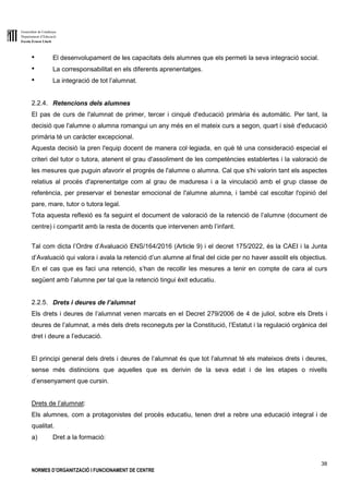 Generalitat de Catalunya
Departament d’Educació
Escola Ernest Lluch
38
NORMES D’ORGANITZACIÓ I FUNCIONAMENT DE CENTRE
● El desenvolupament de les capacitats dels alumnes que els permeti la seva integració social.
● La corresponsabilitat en els diferents aprenentatges.
● La integració de tot l’alumnat.
2.2.4. Retencions dels alumnes
El pas de curs de l'alumnat de primer, tercer i cinquè d'educació primària és automàtic. Per tant, la
decisió que l'alumne o alumna romangui un any més en el mateix curs a segon, quart i sisè d'educació
primària té un caràcter excepcional.
Aquesta decisió la pren l'equip docent de manera col·legiada, en què té una consideració especial el
criteri del tutor o tutora, atenent el grau d'assoliment de les competències establertes i la valoració de
les mesures que puguin afavorir el progrés de l'alumne o alumna. Cal que s'hi valorin tant els aspectes
relatius al procés d'aprenentatge com al grau de maduresa i a la vinculació amb el grup classe de
referència, per preservar el benestar emocional de l'alumne alumna, i també cal escoltar l'opinió del
pare, mare, tutor o tutora legal.
Tota aquesta reflexió es fa seguint el document de valoració de la retenció de l’alumne (document de
centre) i compartit amb la resta de docents que intervenen amb l’infant.
Tal com dicta l’Ordre d’Avaluació ENS/164/2016 (Article 9) i el decret 175/2022, és la CAEI i la Junta
d’Avaluació qui valora i avala la retenció d’un alumne al final del cicle per no haver assolit els objectius.
En el cas que es faci una retenció, s’han de recollir les mesures a tenir en compte de cara al curs
següent amb l’alumne per tal que la retenció tingui èxit educatiu.
2.2.5. Drets i deures de l’alumnat
Els drets i deures de l’alumnat venen marcats en el Decret 279/2006 de 4 de juliol, sobre els Drets i
deures de l’alumnat, a més dels drets reconeguts per la Constitució, l’Estatut i la regulació orgànica del
dret i deure a l’educació.
El principi general dels drets i deures de l’alumnat és que tot l’alumnat té els mateixos drets i deures,
sense més distincions que aquelles que es derivin de la seva edat i de les etapes o nivells
d’ensenyament que cursin.
Drets de l’alumnat:
Els alumnes, com a protagonistes del procés educatiu, tenen dret a rebre una educació integral i de
qualitat.
a) Dret a la formació:
 