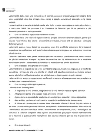 Generalitat de Catalunya
Departament d’Educació
Escola Ernest Lluch
39
NORMES D’ORGANITZACIÓ I FUNCIONAMENT DE CENTRE
L’alumnat té dret a rebre una formació que li permeti aconseguir el desenvolupament integral de la
seva personalitat, dins dels principis ètics, morals o socials comunament acceptats en la nostra
societat.
L’organització de la jornada de treball escolar s’ha de fer prenent en consideració, entre altres factors,
el currículum, l’edat, les propostes i els interessos de l’alumnat, per tal de permetre el ple
desenvolupament de la seva personalitat.
b) Dret a la valoració objectiva del rendiment escolar:
L’alumnat té dret a una valoració objectiva del seu progrés personal i rendiment escolar, per la qual
cosa se l’ha d’informar dels criteris i procediments d’avaluació, d’acord amb els objectius i continguts
de l’ensenyament.
L’alumnat i, quan és menor d’edat, els seus pares, tenen dret a sol·licitar aclariments del professorat
respecte de les qualificacions amb què s’avaluen els seus aprenentatges en les avaluacions trimestrals
o finals de cicle.
L’alumnat, o els seus pares, poden reclamar contra les decisions o qualificacions que, com a resultat
del procés d’avaluació, s’adoptin. Aquestes reclamacions han de fonamentar-se en la incorrecta
aplicació dels criteris i procediments d’avaluació o la inadequació del procés d’avaluació.
c) Dret al respecte a les pròpies conviccions:
L’alumnat té dret al respecte de les seves conviccions religioses, morals i ideològiques, a la llibertat de
consciència i al respecte a la seva intimitat en relació amb aquelles creences i conviccions, sempre
que no alteri el normal funcionament de les activitats que es desenvolupen al centre escolar.
L’alumnat té dret a rebre un ensenyament que fomenti el respecte a les persones sense manipulacions
ideològiques o propagandístiques.
d) Dret a la integritat i la dignitat personal:
L’alumnat té els drets següents:
a. Al respecte a la seva identitat, integritat física, la seva intimitat i la seva dignitat personal.
b. A la protecció contra tota agressió física, emocional o moral.
c. A dur a terme la seva activitat acadèmica en condicions de seguretat i higiene adequades.
d. A un ambient convivencial que fomenti el respecte i la solidaritat entre els companys.
e. Al fet que els centres guardin reserva sobre tota aquella informació de què disposin, relativa a
les seves circumstàncies personals i familiars, sens perjudici de satisfer les necessitats d’informació de
l’administració educativa i els seus serveis, de conformitat en l’ordenament jurídic, i de l’obligació de
comunicar a l’autoritat competent totes aquelles circumstàncies que puguin implicar maltractaments
per a l’alumnat o qualsevol altre incompliment dels deures establerts per les lleis de protecció del
menor.
e) Dret de participació:
 