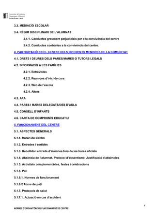 Generalitat de Catalunya
Departament d’Educació
Escola Ernest Lluch
4
NORMES D’ORGANITZACIÓ I FUNCIONAMENT DE CENTRE
3.3. MEDIACIÓ ESCOLAR
3.4. RÈGIM DISCIPLINARI DE L’ALUMNAT
3.4.1. Conductes greument perjudicials per a la convivència del centre
3.4.2. Conductes contràries a la convivència del centre.
4. PARTICIPACIÓ EN EL CENTRE DELS DIFERENTS MEMBRES DE LA COMUNITAT
4.1. DRETS I DEURES DELS PARES/MARES O TUTORS LEGALS
4.2. INFORMACIÓ A LES FAMÍLIES
4.2.1. Entrevistes
4.2.2. Reunions d’inici de curs
4.2.3. Web de l’escola
4.2.4. Altres
4.3. AFA
4.4. PARES I MARES DELEGATS/DES D’AULA
4.5. CONSELL D’INFANTS
4.6. CARTA DE COMPROMÍS EDUCATIU
5. FUNCIONAMENT DEL CENTRE
5.1. ASPECTES GENERALS
5.1.1. Horari del centre
5.1.2. Entrades i sortides
5.1.3. Recollida i entrada d’alumnes fora de les hores oficials
5.1.4. Absència de l’alumnat. Protocol d’absentisme. Justificació d’absències
5.1.5. Activitats complementàries, festes i celebracions
5.1.6. Pati
5.1.6.1. Normes de funcionament
5.1.6.2 Torns de pati
5.1.7. Protocols de salut
5.1.7.1. Actuació en cas d’accident
 