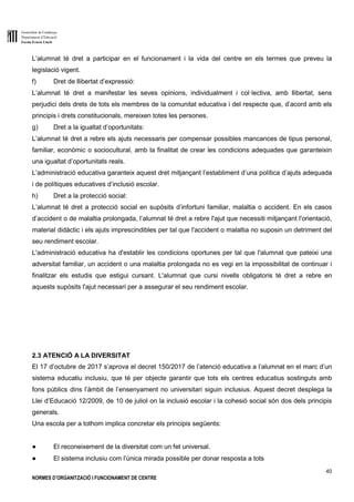Generalitat de Catalunya
Departament d’Educació
Escola Ernest Lluch
40
NORMES D’ORGANITZACIÓ I FUNCIONAMENT DE CENTRE
L’alumnat té dret a participar en el funcionament i la vida del centre en els termes que preveu la
legislació vigent.
f) Dret de llibertat d’expressió:
L’alumnat té dret a manifestar les seves opinions, individualment i col·lectiva, amb llibertat, sens
perjudici dels drets de tots els membres de la comunitat educativa i del respecte que, d’acord amb els
principis i drets constitucionals, mereixen totes les persones.
g) Dret a la igualtat d’oportunitats:
L’alumnat té dret a rebre els ajuts necessaris per compensar possibles mancances de tipus personal,
familiar, econòmic o sociocultural, amb la finalitat de crear les condicions adequades que garanteixin
una igualtat d’oportunitats reals.
L’administració educativa garanteix aquest dret mitjançant l’establiment d’una política d’ajuts adequada
i de polítiques educatives d’inclusió escolar.
h) Dret a la protecció social:
L’alumnat té dret a protecció social en supòsits d’infortuni familiar, malaltia o accident. En els casos
d’accident o de malaltia prolongada, l’alumnat té dret a rebre l'ajut que necessiti mitjançant l'orientació,
material didàctic i els ajuts imprescindibles per tal que l'accident o malaltia no suposin un detriment del
seu rendiment escolar.
L'administració educativa ha d'establir les condicions oportunes per tal que l'alumnat que pateixi una
adversitat familiar, un accident o una malaltia prolongada no es vegi en la impossibilitat de continuar i
finalitzar els estudis que estigui cursant. L'alumnat que cursi nivells obligatoris té dret a rebre en
aquests supòsits l'ajut necessari per a assegurar el seu rendiment escolar.
2.3 ATENCIÓ A LA DIVERSITAT
El 17 d’octubre de 2017 s’aprova el decret 150/2017 de l’atenció educativa a l’alumnat en el marc d’un
sistema educatiu inclusiu, que té per objecte garantir que tots els centres educatius sostinguts amb
fons públics dins l’àmbit de l’ensenyament no universitari siguin inclusius. Aquest decret desplega la
Llei d’Educació 12/2009, de 10 de juliol on la inclusió escolar i la cohesió social són dos dels principis
generals.
Una escola per a tothom implica concretar els principis següents:
● El reconeixement de la diversitat com un fet universal.
● El sistema inclusiu com l’única mirada possible per donar resposta a tots
 
