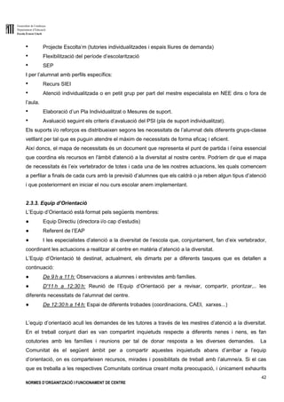 Generalitat de Catalunya
Departament d’Educació
Escola Ernest Lluch
42
NORMES D’ORGANITZACIÓ I FUNCIONAMENT DE CENTRE
● Projecte Escolta’m (tutories individualitzades i espais lliures de demanda)
● Flexibilització del període d’escolarització
● SEP
I per l’alumnat amb perfils específics:
● Recurs SIEI
● Atenció individualitzada o en petit grup per part del mestre especialista en NEE dins o fora de
l’aula.
● Elaboració d’un Pla Individualitzat o Mesures de suport.
● Avaluació seguint els criteris d’avaluació del PSI (pla de suport individualitzat).
Els suports i/o reforços es distribueixen segons les necessitats de l’alumnat dels diferents grups-classe
vetllant per tal que es puguin atendre el màxim de necessitats de forma eficaç i eficient.
Així doncs, el mapa de necessitats és un document que representa el punt de partida i l’eina essencial
que coordina els recursos en l'àmbit d'atenció a la diversitat al nostre centre. Podríem dir que el mapa
de necessitats és l’eix vertebrador de totes i cada una de les nostres actuacions, les quals comencem
a perfilar a finals de cada curs amb la previsió d’alumnes que els caldrà o ja reben algun tipus d’atenció
i que posteriorment en iniciar el nou curs escolar anem implementant.
2.3.3. Equip d’Orientació
L’Equip d’Orientació està format pels següents membres:
● Equip Directiu (directora i/o cap d’estudis)
● Referent de l’EAP
● I les especialistes d’atenció a la diversitat de l’escola que, conjuntament, fan d’eix vertebrador,
coordinant les actuacions a realitzar al centre en matèria d’atenció a la diversitat.
L’Equip d’Orientació té destinat, actualment, els dimarts per a diferents tasques que es detallen a
continuació:
● De 9 h a 11 h: Observacions a alumnes i entrevistes amb famílies.
● D'11 h a 12:30 h: Reunió de l’Equip d’Orientació per a revisar, compartir, prioritzar,.. les
diferents necessitats de l’alumnat del centre.
● De 12:30 h a 14 h: Espai de diferents trobades (coordinacions, CAEI, xarxes...)
L’equip d’orientació acull les demandes de les tutores a través de les mestres d’atenció a la diversitat.
En el treball conjunt diari es van compartint inquietuds respecte a diferents nenes i nens, es fan
cotutories amb les famílies i reunions per tal de donar resposta a les diverses demandes. La
Comunitat és el següent àmbit per a compartir aquestes inquietuds abans d’arribar a l’equip
d’orientació, on es comparteixen recursos, mirades i possibilitats de treball amb l’alumne/a. Si el cas
que es treballa a les respectives Comunitats continua creant molta preocupació, i únicament exhaurits
 