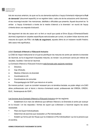 Generalitat de Catalunya
Departament d’Educació
Escola Ernest Lluch
43
NORMES D’ORGANITZACIÓ I FUNCIONAMENT DE CENTRE
tots els recursos anteriors, és quan es fa una demanda explícita a l’equip d’orientació mitjançant el Full
de demanda* (document específic) on es registren totes i cada una de les actuacions amb l’alumne/a,
el seu recorregut escolar i les mancances, debilitats o dificultats que presenta. Aquest document es fa
arribar a l’equip d’orientació a través de la mestra d’atenció a la diversitat i en reunió de l’equip
s’intenta donar una resposta d’actuació.
Del seguiment de tots els casos se’n va fent un recull que queda al Drive (Equip d’Orientació/Gestió
alumnes) organitzat en carpetes específiques estructurades per cursos, on podem trobar alumnes amb
mesures de suport, els PSIs i els fulls de seguiment, aquests últims és on trobarem recollit l’històric
dels casos més significatius.
2.3.4. Comissió d’Atenció a l’Educació Inclusiva
La CAEI és l’espai institucional en el qual es planifiquen les mesures de centre per atendre la diversitat
de l’alumnat, es fa el seguiment d’aquestes mesures, es revisen i es promouen canvis per millorar els
resultats, l’acollida i l’èxit de tot l’alumnat.
La Comissió d’Atenció a l’Educació Inclusiva està formada pels següents membres:
● Directora.
● Cap d’Estudis.
● Mestres d’Atenció a la diversitat
● Coordinador/a LIC.
● Coordinadores de comunitat.
● Psicopedagog/a de l’EAP que intervé en el centre.
De manera puntual, i quan es consideri necessari per a la temàtica tractada, es poden afegir a la CAEI
altres professionals com el tècnic o tècnica d’orientació social, professionals del CREDA, CREDV,
ELIC, fisioterapeuta de l’EAP...
Les funcions de la Comissió d’Atenció a l’Educació Inclusiva són les següents:
● Establiment d’un marc de referència que defineixi l’Atenció a la Diversitat al centre per avançar
en la inclusió i en les respostes i formes de suport que s’ofereixen a l’alumnat segons les seves
necessitats
● Plans de Suport Individualitzats:
o Determinar els alumnes que necessiten un Pla Individualitzat.
o Establir qui forma part de l’Equip que ha d’elaborar el Pla Individualitzat i qui és la persona que
el coordina.
 