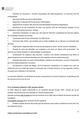 Generalitat de Catalunya
Departament d’Educació
Escola Ernest Lluch
44
NORMES D’ORGANITZACIÓ I FUNCIONAMENT DE CENTRE
o Planificar les actuacions i reunions necessàries pel desenvolupament i la concreció del Pla
Individualitzat.
o Aprovació del Pla de suport Individualitzat.
o Seguiment i avaluació del Pla de suport Individualitzat.
● Seguiment de l’evolució dels alumnes amb Necessitats Educatives Específiques.
● Identificació de les necessitats de cada curs escolar amb les informacions extretes de les
avaluacions, informacions alumnes i traspàs.
● Concreció i priorització, en cada curs, del mapa de l’alumnat i l’ajustament de recursos segons
les necessitats d’aquell curs escolar.
● Coordinació amb l’Equip d’Orientació i la CAEI Social.
● Concreció dels criteris i les prioritats que el centre estableix per a l’atenció a la diversitat dels
alumnes.
● Organització i seguiment dels recursos de què disposa el centre i de les mesures adoptades.
● Posada en comú les dificultats que sorgeixen a les aules en relació amb la diversitat i els
alumnes que troben barreres en l’aprenentatge i la participació.
● Coneixement de cadascun dels alumnes i construir una manera d’entendre’ls que faciliti el
desenvolupament d’una pràctica educativa que doni resposta a la seva situació personal.
● Proposta dels plans de suport individualitzats i planificar les actuacions i reunions necessàries
per al seu desenvolupament i concreció.
● Col·laboració a través del diàleg i de la construcció compartida en la creació d’un marc de
referència comú en l’àmbit del centre a fi d’avançar cap a l’escola inclusiva i en les respostes i formes
de suport que s’ofereixen a tot l’alumnat.
La Comissió d’Atenció a la Diversitat es reuneix mensualment en l’horari d’exclusiva i la planificació de
les reunions es fa a inici de curs.
2.3.4. Comissió d’atenció a l’Ed. Inclusiva Social
La CAEI Social és l’espai institucional on es coordinen Serveis Socials, EAP i Escola per tal de
treballar vers els alumnes amb dificultats en l'àmbit socioeconòmic.
Aquesta comissió està formada per tots els membres de la CAEI més el referent de Serveis Socials de
la població.
Les finalitats i funcions de la Comissió són les següents:
● Analitzar aquells alumnes del centre que per diverses raons poden considerar-se nens amb risc
de marginació social.
 