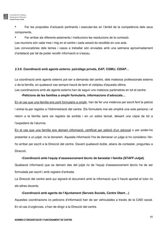 Generalitat de Catalunya
Departament d’Educació
Escola Ernest Lluch
45
NORMES D’ORGANITZACIÓ I FUNCIONAMENT DE CENTRE
● Fer les propostes d’actuació pertinents i executar-les en l’àmbit de la competència dels seus
components.
● Fer arribar als diferents estaments i institucions les resolucions de la comissió.
Les reunions són cada mes i mig en el centre i cada sessió és recollida en una acta.
Les convocatòries dels temes i casos a treballar són enviades amb una setmana aproximadament
d’antelació per tal de poder recollir informació si s’escau.
2.3.6. Coordinació amb agents externs: psicòlegs privats, EAP, CSMIJ, CDIAP…
La coordinació amb agents externs pot ser a demanda del centre, dels mateixos professionals externs
o de la família, en qualsevol cas sempre haurà de tenir el vistiplau d'aquesta última.
Les coordinacions amb els agents externs han de seguir uns mateixos paràmetres en tot el centre:
-Peticions de les famílies a omplir formularis, informacions d’advocats…
En el cas que una família ens porti formularis a omplir, han de fer una instància per escrit fent la petició
i entrar-la per registre a l’Administració del centre. Els formularis mai els omplirà una sola persona i el
retorn a la família serà via registre de sortida i en un sobre tancat, deixant una còpia de tot a
l’expedient de l’alumne.
En el cas que una família ens demani informació, certificat per petició d’un advocat o per poder-ho
presentar a un jutjat, no la donarem. Aquesta informació l’ha de demanar un jutge si ho considera i fer-
ho arribar per escrit a la Direcció del centre. Davant qualsevol dubte, abans de contestar, pregunteu a
Direcció.
-Coordinació amb l’equip d’assessorament tècnic de benestar i família (STAFF-Jutjat)
Qualsevol informació que es demani des del jutjat i/o de l’equip d’assessorament tècnic ha de ser
formulada per escrit i amb registre d’entrada.
La Direcció del centre serà qui signarà el document amb la informació que li haurà aportat el tutor i/o
els altres docents.
-Coordinació amb agents de l’Ajuntament (Serveis Socials, Centre Obert…)
Aquestes coordinacions i/o peticions d’informació han de ser vehiculades a través de la CAEI social.
En el cas d’urgències, s’han de dirigir a la Direcció del centre.
 