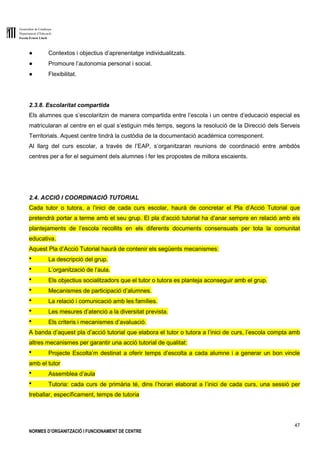 Generalitat de Catalunya
Departament d’Educació
Escola Ernest Lluch
47
NORMES D’ORGANITZACIÓ I FUNCIONAMENT DE CENTRE
● Contextos i objectius d’aprenentatge individualitzats.
● Promoure l’autonomia personal i social.
● Flexibilitat.
2.3.8. Escolaritat compartida
Els alumnes que s’escolaritzin de manera compartida entre l’escola i un centre d’educació especial es
matricularan al centre en el qual s’estiguin més temps, segons la resolució de la Direcció dels Serveis
Territorials. Aquest centre tindrà la custòdia de la documentació acadèmica corresponent.
Al llarg del curs escolar, a través de l’EAP, s’organitzaran reunions de coordinació entre ambdós
centres per a fer el seguiment dels alumnes i fer les propostes de millora escaients.
2.4. ACCIÓ I COORDINACIÓ TUTORIAL
Cada tutor o tutora, a l’inici de cada curs escolar, haurà de concretar el Pla d’Acció Tutorial que
pretendrà portar a terme amb el seu grup. El pla d’acció tutorial ha d’anar sempre en relació amb els
plantejaments de l’escola recollits en els diferents documents consensuats per tota la comunitat
educativa.
Aquest Pla d’Acció Tutorial haurà de contenir els següents mecanismes:
● La descripció del grup.
● L’organització de l’aula.
● Els objectius socialitzadors que el tutor o tutora es planteja aconseguir amb el grup.
● Mecanismes de participació d’alumnes.
● La relació i comunicació amb les famílies.
● Les mesures d’atenció a la diversitat prevista.
● Els criteris i mecanismes d’avaluació.
A banda d’aquest pla d’acció tutorial que elabora el tutor o tutora a l’inici de curs, l’escola compta amb
altres mecanismes per garantir una acció tutorial de qualitat:
● Projecte Escolta’m destinat a oferir temps d’escolta a cada alumne i a generar un bon vincle
amb el tutor
● Assemblea d’aula
● Tutoria: cada curs de primària té, dins l’horari elaborat a l’inici de cada curs, una sessió per
treballar, específicament, temps de tutoria
 