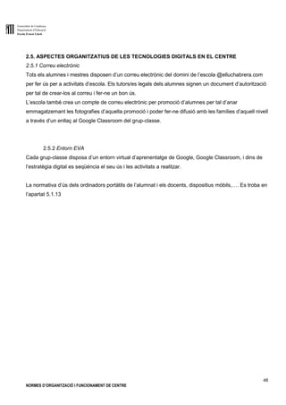 Generalitat de Catalunya
Departament d’Educació
Escola Ernest Lluch
48
NORMES D’ORGANITZACIÓ I FUNCIONAMENT DE CENTRE
2.5. ASPECTES ORGANITZATIUS DE LES TECNOLOGIES DIGITALS EN EL CENTRE
2.5.1 Correu electrònic
Tots els alumnes i mestres disposen d’un correu electrònic del domini de l’escola @elluchabrera.com
per fer ús per a activitats d’escola. Els tutors/es legals dels alumnes signen un document d’autorització
per tal de crear-los al correu i fer-ne un bon ús.
L’escola també crea un compte de correu electrònic per promoció d’alumnes per tal d’anar
emmagatzemant les fotografies d’aquella promoció i poder fer-ne difusió amb les famílies d’aquell nivell
a través d’un enllaç al Google Classroom del grup-classe.
2.5.2 Entorn EVA
Cada grup-classe disposa d’un entorn virtual d’aprenentatge de Google, Google Classroom, i dins de
l’estratègia digital es seqüència el seu ús i les activitats a realitzar.
La normativa d’ús dels ordinadors portàtils de l’alumnat i els docents, dispositius mòbils,…. Es troba en
l’apartat 5.1.13
 