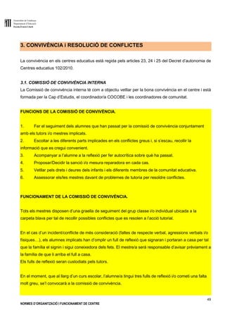 Generalitat de Catalunya
Departament d’Educació
Escola Ernest Lluch
49
NORMES D’ORGANITZACIÓ I FUNCIONAMENT DE CENTRE
3. CONVIVÈNCIA i RESOLUCIÓ DE CONFLICTES
La convivència en els centres educatius està regida pels articles 23, 24 i 25 del Decret d’autonomia de
Centres educatius 102/2010.
3.1. COMISSIÓ DE CONVIVÈNCIA INTERNA
La Comissió de convivència interna té com a objectiu vetllar per la bona convivència en el centre i està
formada per la Cap d’Estudis, el coordinador/a COCOBE i les coordinadores de comunitat.
FUNCIONS DE LA COMISSIÓ DE CONVIVÈNCIA.
1. Fer el seguiment dels alumnes que han passat per la comissió de convivència conjuntament
amb els tutors i/o mestres implicats.
2. Escoltar a les diferents parts implicades en els conflictes greus i, si s’escau, recollir la
informació que es cregui convenient.
3. Acompanyar a l’alumne a la reflexió per fer autocrítica sobre què ha passat.
4. Proposar/Decidir la sanció i/o mesura reparadora en cada cas.
5. Vetllar pels drets i deures dels infants i els diferents membres de la comunitat educativa.
6. Assessorar els/les mestres davant de problemes de tutoria per resoldre conflictes.
FUNCIONAMENT DE LA COMISSIÓ DE CONVIVÈNCIA.
Tots els mestres disposen d’una graella de seguiment del grup classe i/o individual ubicada a la
carpeta blava per tal de recollir possibles conflictes que es resolen a l’acció tutorial.
En el cas d’un incident/conflicte de més consideració (faltes de respecte verbal, agressions verbals i/o
físiques…), els alumnes implicats han d’omplir un full de reflexió que signaran i portaran a casa per tal
que la família el signin i sigui coneixedora dels fets. El mestre/a serà responsable d’avisar prèviament a
la família de que li arriba el full a casa.
Els fulls de reflexió seran custodiats pels tutors.
En el moment, que al llarg d’un curs escolar, l’alumne/a tingui tres fulls de reflexió i/o cometi una falta
molt greu, se’l convocarà a la comissió de convivència.
 