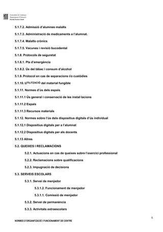 Generalitat de Catalunya
Departament d’Educació
Escola Ernest Lluch
5
NORMES D’ORGANITZACIÓ I FUNCIONAMENT DE CENTRE
5.1.7.2. Admissió d’alumnes malalts
5.1.7.3. Administració de medicaments a l’alumnat.
5.1.7.4. Malalts crònics
5.1.7.5. Vacunes i revisió bucodental
5.1.8. Protocols de seguretat
5.1.8.1. Pla d’emergència
5.1.8.2. Ús del tàbac i consum d’alcohol
5.1.9. Protocol en cas de separacions i/o custòdies
5.1.10. UTILITZACIÓ del material fungible
5.1.11. Normes d’ús dels espais
5.1.11.1 Ús general i conservació de les instal·lacions
5.1.11.2 Espais
5.1.11.3 Recursos materials
5.1.12. Normes sobre l’ús dels dispositius digitals d’ús individual
5.1.12.1 Dispositius digitals per a l’alumnat
5.1.12.2 Dispositius digitals per als docents
5.1.13 Altres
5.2. QUEIXES I RECLAMACIONS
5.2.1. Actuacions en cas de queixes sobre l’exercici professional
5.2.2. Reclamacions sobre qualificacions
5.2.3. Impugnació de decisions
5.3. SERVEIS ESCOLARS
5.3.1. Servei de menjador
5.3.1.2. Funcionament de menjador
5.3.1.1. Comissió de menjador
5.3.2. Servei de permanència
5.3.3. Activitats extraescolars
 