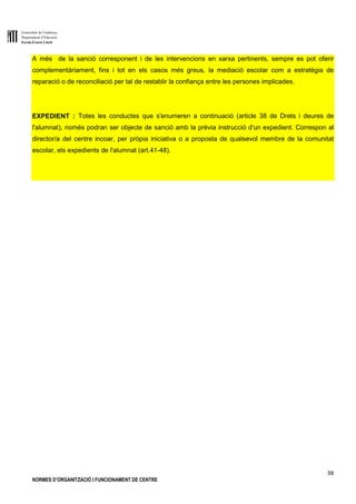Generalitat de Catalunya
Departament d’Educació
Escola Ernest Lluch
58
NORMES D’ORGANITZACIÓ I FUNCIONAMENT DE CENTRE
A més de la sanció corresponent i de les intervencions en xarxa pertinents, sempre es pot oferir
complementàriament, fins i tot en els casos més greus, la mediació escolar com a estratègia de
reparació o de reconciliació per tal de restablir la confiança entre les persones implicades.
EXPEDIENT : Totes les conductes que s'enumeren a continuació (article 38 de Drets i deures de
l'alumnat), només podran ser objecte de sanció amb la prèvia instrucció d'un expedient. Correspon al
director/a del centre incoar, per pròpia iniciativa o a proposta de qualsevol membre de la comunitat
escolar, els expedients de l'alumnat (art.41-48).
 