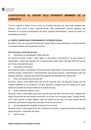 Generalitat de Catalunya
Departament d’Educació
Escola Ernest Lluch
59
NORMES D’ORGANITZACIÓ I FUNCIONAMENT DE CENTRE
4.PARTICIPACIÓ AL CENTRE DELS DIFERENTS MEMBRES DE LA
COMUNITAT
Tal com s’exposa a l’Article 19 de la LEC, la Comunitat Educativa del centre està integrada pels
alumnes, mares, pares o tutors, personal docent, altres professionals d’atenció educativa que
intervenen en el procés d’ensenyament del centre, personal d’administració i serveis del centre i la
representació municipal.
4.1. DRETS I DEURES DELS PARES/MARES O TUTORS/ES LEGALS
Els pares i mares són una part fonamental de l’escola. Sense la seva participació, el procés educatiu
no es desenvoluparia amb les garanties mínimes.
Drets dels pares i mares dels alumnes:
a) Dret genèric en representació i interès dels fills:
Es reconeix als pares, mares o tutors legals un dret genèric d’intervenció en la vida escolar en
representació i interès dels mateixos fills; en aquest sentit, poden instar molts dels drets de l’alumnat
en nom seu i representació seva.
b) Dret genèric d’informació:
Es reconeix als pares un dret genèric d’informació sobre l’organització i funcionament del centre, de les
activitats escolars, extraescolars i complementàries, dels serveis escolars i, específicament, sobre els
aspectes educatius i avaluatius del procés d’ensenyament aprenentatge dels mateixos fills.
c) Dret a una educació per als propis fills
Els pares, mares o tutors legals tenen dret que els seus fills rebin una educació d'acord amb les
finalitats establertes en la Constitució i les lleis. Igualment, l’educació que se’ls oferirà en el centre
estarà d’acord amb els principis recollits en el projecte educatiu.
d) Dret a la formació religiosa i moral
Els pares, mares o tutors legals tenen dret a què els seus fills rebin la formació moral i religiosa que
estigui d’acord amb les seves pròpies conviccions, en el marc de la normativa vigent. L’Escola ofereix,
com a àrea opcional, la religió catòlica. Cada curs escolar es pot optar a les dues opcions des del
període de confirmació de plaça fins al dia abans d’inici del curs escolar.
e) Dret de participació en la gestió o intervenció en el control
Els pares, mares o tutors legals tenen dret a intervenir en el control i la gestió del centre, a través dels
òrgans de govern i coordinació del centre.
f) Dret de reunió
 