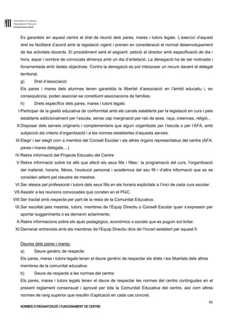 Generalitat de Catalunya
Departament d’Educació
Escola Ernest Lluch
60
NORMES D’ORGANITZACIÓ I FUNCIONAMENT DE CENTRE
Es garanteix en aquest centre el dret de reunió dels pares, mares i tutors legals. L’exercici d’aquest
dret es facilitarà d’acord amb la legislació vigent i prenen en consideració el normal desenvolupament
de les activitats docents. El procediment serà el següent: petició al director amb especificació de dia i
hora, espai i nombre de convocats almenys amb un dia d’antelació. La denegació ha de ser motivada i
fonamentada amb dades objectives. Contra la denegació es pot interposar un recurs davant el delegat
territorial.
g) Dret d’associació:
Els pares i mares dels alumnes tenen garantida la llibertat d’associació en l’àmbit educatiu i, en
conseqüència, poden associar-se constituint associacions de famílies.
h) Drets específics dels pares, mares i tutors legals:
I.Participar de la gestió educativa de conformitat amb els canals establerts per la legislació en curs i pels
establerts addicionalment per l’escola, sense cap marginació per raó de sexe, raça, creences, religió...
II.Disposar dels serveis originaris i complementaris que siguin organitzats per l’escola o per l’AFA, amb
subjecció als criteris d’organització i a les normes establertes d’aquests serveis.
III.Elegir i ser elegit com a membre del Consell Escolar i als altres òrgans representatius del centre (AFA,
pares i mares delegats,...)
IV.Rebre informació del Projecte Educatiu del Centre
V.Rebre informació sobre tot allò que afecti els seus fills i filles:: la programació del curs, l’organització
del material, horaris, llibres, l’evolució personal i acadèmica del seu fill i d’altra informació que es es
consideri adient pel claustre de mestres.
VI.Ser atesos pel professorat i tutors dels seus fills en els horaris explicitats a l’inici de cada curs escolar.
VII.Assistir a les reunions convocades que consten en el PGC.
VIII.Ser tractat amb respecte per part de la resta de la Comunitat Educativa.
IX.Ser escoltat pels mestres, tutors, membres de l’Equip Directiu o Consell Escolar quan s’expressin per
aportar suggeriments o es demanin aclariments.
X.Rebre informacions sobre els ajuts pedagògics, econòmics o socials que es puguin sol·licitar.
XI.Demanar entrevista amb els membres de l’Equip Directiu dins de l’horari establert per aquest fi.
Deures dels pares i mares:
a) Deure genèric de respecte:
Els pares, mares i tutors legals tenen el deure genèric de respectar els drets i les llibertats dels altres
membres de la comunitat educativa.
b) Deure de respecte a les normes del centre:
Els pares, mares i tutors legals tenen el deure de respectar les normes del centre contingudes en el
present reglament consensuat i aprovat per tota la Comunitat Educativa del centre, així com altres
normes de rang superior que resultin d’aplicació en cada cas concret.
 