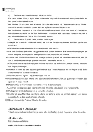 Generalitat de Catalunya
Departament d’Educació
Escola Ernest Lluch
61
NORMES D’ORGANITZACIÓ I FUNCIONAMENT DE CENTRE
c) Deure de responsabilitat envers els propis fills/es:
Els pares, mares i/o tutors legals tenen un deure de responsabilitat envers els seus propis fills/es, en
tant que són alumnes del centre.
Les famílies col·laboraran amb el centre per a la bona marxa de l’educació dels propis fills/es i
assumiran les responsabilitats que en nom seu reglamentàriament els pertoquen.
Les famílies han de garantir el dret a l’escolaritat dels seus fills/es. En aquest sentit, són els primers
responsables de vetllar per la seva assistència i puntualitat. Per comunicar l’absència seguirà el
procediment establert en l’article 5.1.4 d’aquestes normes.
d) Deures específics dels pares, mares o tutors legals:
I.Acceptar els objectius i l’ideari del centre, així com fer ús dels mecanismes establerts per la seva
modificació.
II.Fer créixer en els seus fills i filles actituds favorables vers l’escola.
III.Fer totes aquelles aportacions i suggeriments que poden beneficiar a la col·lectivitat mitjançant els
canals adequats, evitant per tots els mitjans conductes perjudicials per al centre.
IV.Assistir a les convocatòries individuals o del grup classe que des del centre se’ls fan arribar, tant pel
que fa a informacions com pel que fa a conductes i rendiments del seu fill.
V.Comunicar amb la brevetat més gran possible els canvis de domiciliació, telèfon o correu electrònic
que puguin anar sorgint.
VI.Informar al centre de totes aquelles particularitats que l’escola necessiti del seu fill per tal de poder
acomplir millor les finalitats educatives.
VII.Garantir una bona higiene i indumentària dels seus fills.
VIII.Garantir l’assistència dels infants a les activitats complementàries, fent ús, quan sigui necessari, dels
ajuts que hi hagi a l’abast.
IX.Presentar tota la documentació necessària a l’hora de demanar ajuts.
X.Assolir els acords presos pels òrgans col·legiats del centre a través dels seus representants.
XI.Participar en la vida de l’escola i de la comunitat educativa.
XII.Facilitar als seus fills i filles els mitjans adients per portar a terme les activitats escolar, i, en cas de
necessitat, fer ús dels canals arbitrats a l’efecte.
XIII.Rebre informació del Projecte Educatiu del centre.
4.2 INFORMACIÓ A LES FAMÍLIES
Tots els comunicats generals en format paper a les famílies han de tenir l’anagrama oficial del centre.
4.2.1. Entrevistes
Entrevistes amb el tutor/a:
 