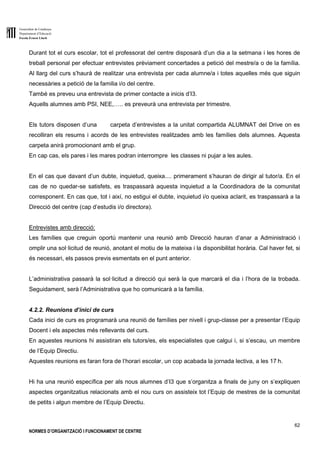 Generalitat de Catalunya
Departament d’Educació
Escola Ernest Lluch
62
NORMES D’ORGANITZACIÓ I FUNCIONAMENT DE CENTRE
Durant tot el curs escolar, tot el professorat del centre disposarà d’un dia a la setmana i les hores de
treball personal per efectuar entrevistes prèviament concertades a petició del mestre/a o de la família.
Al llarg del curs s’haurà de realitzar una entrevista per cada alumne/a i totes aquelles més que siguin
necessàries a petició de la familia i/o del centre.
També es preveu una entrevista de primer contacte a inicis d’I3.
Aquells alumnes amb PSI, NEE,….. es preveurà una entrevista per trimestre.
Els tutors disposen d’una carpeta d’entrevistes a la unitat compartida ALUMNAT del Drive on es
recolliran els resums i acords de les entrevistes realitzades amb les famílies dels alumnes. Aquesta
carpeta anirà promocionant amb el grup.
En cap cas, els pares i les mares podran interrompre les classes ni pujar a les aules.
En el cas que davant d’un dubte, inquietud, queixa.... primerament s’hauran de dirigir al tutor/a. En el
cas de no quedar-se satisfets, es traspassarà aquesta inquietud a la Coordinadora de la comunitat
corresponent. En cas que, tot i així, no estigui el dubte, inquietud i/o queixa aclarit, es traspassarà a la
Direcció del centre (cap d’estudis i/o directora).
Entrevistes amb direcció:
Les famílies que creguin oportú mantenir una reunió amb Direcció hauran d’anar a Administració i
omplir una sol·licitud de reunió, anotant el motiu de la mateixa i la disponibilitat horària. Cal haver fet, si
és necessari, els passos previs esmentats en el punt anterior.
L’administrativa passarà la sol·licitud a direcció qui serà la que marcarà el dia i l’hora de la trobada.
Seguidament, serà l’Administrativa que ho comunicarà a la família.
4.2.2. Reunions d’inici de curs
Cada inici de curs es programarà una reunió de famílies per nivell i grup-classe per a presentar l’Equip
Docent i els aspectes més rellevants del curs.
En aquestes reunions hi assistiran els tutors/es, els especialistes que calgui i, si s’escau, un membre
de l’Equip Directiu.
Aquestes reunions es faran fora de l’horari escolar, un cop acabada la jornada lectiva, a les 17 h.
Hi ha una reunió específica per als nous alumnes d’I3 que s’organitza a finals de juny on s’expliquen
aspectes organitzatius relacionats amb el nou curs on assisteix tot l’Equip de mestres de la comunitat
de petits i algun membre de l’Equip Directiu.
 