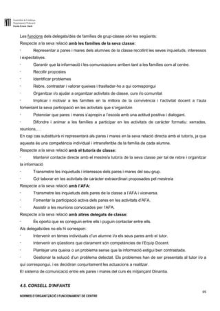 Generalitat de Catalunya
Departament d’Educació
Escola Ernest Lluch
65
NORMES D’ORGANITZACIÓ I FUNCIONAMENT DE CENTRE
Les funcions dels delegats/des de famílies de grup-classe són les següents:
Respecte a la seva relació amb les famílies de la seva classe:
- Representar a pares i mares dels alumnes de la classe recollint les seves inquietuds, interessos
i expectatives.
- Garantir que la informació i les comunicacions arriben tant a les famílies com al centre.
- Recollir propostes
- Identificar problemes
- Rebre, contrastar i valorar queixes i traslladar-ho a qui correspongui
- Organitzar i/o ajudar a organitzar activitats de classe, curs i/o comunitat
- Implicar i motivar a les famílies en la millora de la convivència i l’activitat docent a l’aula
fomentant la seva participació en les activitats que s’organitzin
- Potenciar que pares i mares s’apropin a l’escola amb una actitud positiva i dialogant.
- Difondre i animar a les famílies a participar en les activitats de caràcter formatiu: xerrades,
reunions,…
En cap cas substituirà ni representarà als pares i mares en la seva relació directa amb el tutor/a, ja que
aquesta és una competència individual i intransferible de la família de cada alumne.
Respecte a la seva relació amb el tutor/a de classe:
- Mantenir contacte directe amb el mestre/a tutor/a de la seva classe per tal de rebre i organitzar
la informació
- Transmetre les inquietuds i interessos dels pares i mares del seu grup.
- Col·laborar en les activitats de caràcter extraordinari proposades pel mestre/a
Respecte a la seva relació amb l’AFA:
- Transmetre les inquietuds dels pares de la classe a l’AFA i viceversa.
- Fomentar la participació activa dels pares en les activitats d’AFA.
- Assistir a les reunions convocades per l’AFA.
Respecte a la seva relació amb altres delegats de classe:
- És oportú que es coneguin entre ells i puguin contactar entre ells.
Als delegats/des no els hi correspon:
- Intervenir en temes individuals d’un alumne i/o els seus pares amb el tutor.
- Intervenir en qüestions que clarament són competències de l’Equip Docent.
- Plantejar una queixa o un problema sense que la informació estigui ben contrastada.
- Gestionar la solució d’un problema detectat. Els problemes han de ser presentats al tutor i/o a
qui correspongui, i es decidiran conjuntament les actuacions a realitzar.
El sistema de comunicació entre els pares i mares del curs és mitjançant Dinantia.
4.5. CONSELL D’INFANTS
 