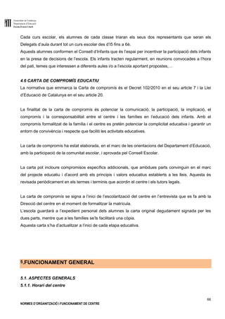 Generalitat de Catalunya
Departament d’Educació
Escola Ernest Lluch
66
NORMES D’ORGANITZACIÓ I FUNCIONAMENT DE CENTRE
Cada curs escolar, els alumnes de cada classe triaran els seus dos representants que seran els
Delegats d’aula durant tot un curs escolar des d’I5 fins a 6è.
Aquests alumnes conformen el Consell d’Infants que és l’espai per incentivar la participació dels infants
en la presa de decisions de l’escola. Els infants tracten regularment, en reunions convocades a l’hora
del pati, temes que interessen a diferents aules i/o a l’escola aportant propostes,…
4.6 CARTA DE COMPROMÍS EDUCATIU
La normativa que emmarca la Carta de compromís és el Decret 102/2010 en el seu article 7 i la Llei
d’Educació de Catalunya en el seu article 20.
La finalitat de la carta de compromís és potenciar la comunicació, la participació, la implicació, el
compromís i la corresponsabilitat entre el centre i les famílies en l’educació dels infants. Amb el
compromís formalitzat de la família i el centre es pretén potenciar la complicitat educativa i garantir un
entorn de convivència i respecte que faciliti les activitats educatives.
La carta de compromís ha estat elaborada, en el marc de les orientacions del Departament d’Educació,
amb la participació de la comunitat escolar, i aprovada pel Consell Escolar.
La carta pot incloure compromisos específics addicionals, que ambdues parts convinguin en el marc
del projecte educatiu i d’acord amb els principis i valors educatius establerts a les lleis. Aquesta és
revisada periòdicament en els termes i terminis que acordin el centre i els tutors legals.
La carta de compromís se signa a l’inici de l’escolarització del centre en l’entrevista que es fa amb la
Direcció del centre en el moment de formalitzar la matrícula.
L’escola guardarà a l’expedient personal dels alumnes la carta original degudament signada per les
dues parts, mentre que a les famílies se’ls facilitarà una còpia.
Aquesta carta s’ha d’actualitzar a l’inici de cada etapa educativa.
5.FUNCIONAMENT GENERAL
5.1. ASPECTES GENERALS
5.1.1. Horari del centre
 