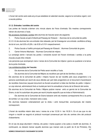 Generalitat de Catalunya
Departament d’Educació
Escola Ernest Lluch
67
NORMES D’ORGANITZACIÓ I FUNCIONAMENT DE CENTRE
L’horari del centre serà cada any el que estableixi el calendari escolar, segons la normativa vigent, com
a escola pública.
5.1.2. Entrades i sortides del centre
Les portes de l’escola s’obriran cinc minuts abans de l’hora d’entrada. Els mestres corresponents
rebran els alumnes a l’aula.
Els accessos d’entrada i sortida dels alumnes de l’escola seran els següents:
1. Porta d’accés al pati d’infantil pel Passeig de l’Estació Alumnes de la comunitat de petits
A I-3 i I-4 els alumnes fan una entrada més relaxada, per tal d’assegurar una entrada acollidora al llarg
de tot el curs, de 8.55 a 9.20h, i de 8.55 a 9.10 h respectivament.
2. Porta d’accés a l’edifici principal pel Passeig de l’Estació Alumnes Comunitat de grans
3. Carrer Antonio Machado Alumnes Comunitat de mitjans
La conserge obrirà i tancarà les portes i romandrà durant tot l’horari d’entrada i sortida a la porta
d’accés al pati d’Ed. Infantil.
Les persones que acompanyin nens i nenes de la Comunitat de mitjans i grans es quedaran a la tanca
de la porta d’entrada.
Les sortides/recollides de l’escola:
- Els alumnes de la Comunitat de Petits seran recollits a l’aula.
- Els alumnes de la Comunitat de Mitjans es recolliran per part de les famílies a la pista.
Els alumnes de la comunitat de petits i mitjans hauran de ser recollits pels seus progenitors o la
persona autoritzada per escrit als seus efectes per part dels progenitors en el document d’autorització
de recollida d’alumnes (aquest document es lliurarà anualment a totes les famílies de petits i mitjans i
un cop retornat, administració farà un buidat per tenir-ho actualitzat a l’arxiu de la Direcció del centre.
Els alumnes de la Comunitat de Petits i Mitjans podran marxar amb un germà de la Comunitat de
Grans, si així ho autoritzen els pares per escrit (imprès específic que es troba a l’Administració)
- Els alumnes de la Comunitat de Grans baixaran amb els mestres corresponents fins a la porta
de sortida i un cop a baix, marxaran sols a casa.
Els alumnes baixaran ordenadament per la dreta i amb tranquil·litat, acompanyats del mestre
corresponent.
L’horari de recollida màxim dels nens i nenes és a les 12:35 h i les 16:35 h. En el cas que no els
vinguin a recollir se seguirà el protocol municipal consensuat per tots els centres dins del protocol
d’absentisme.
En el cas de pluja abundant i intensa, els pares i mares pujaran a les aules a recollir als alumnes. A
continuació, es deixarà marxar aquells alumnes que marxen sols (a partir de 4t de Primària). Els
 