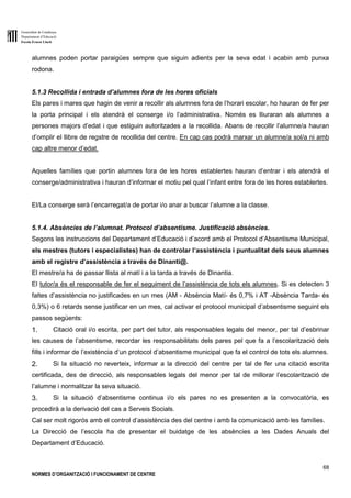 Generalitat de Catalunya
Departament d’Educació
Escola Ernest Lluch
68
NORMES D’ORGANITZACIÓ I FUNCIONAMENT DE CENTRE
alumnes poden portar paraigües sempre que siguin adients per la seva edat i acabin amb punxa
rodona.
5.1.3 Recollida i entrada d’alumnes fora de les hores oficials
Els pares i mares que hagin de venir a recollir als alumnes fora de l’horari escolar, ho hauran de fer per
la porta principal i els atendrà el conserge i/o l’administrativa. Només es lliuraran als alumnes a
persones majors d’edat i que estiguin autoritzades a la recollida. Abans de recollir l’alumne/a hauran
d’omplir el llibre de regstre de recollida del centre. En cap cas podrà marxar un alumne/a sol/a ni amb
cap altre menor d’edat.
Aquelles famílies que portin alumnes fora de les hores establertes hauran d’entrar i els atendrà el
conserge/administrativa i hauran d’informar el motiu pel qual l’infant entre fora de les hores establertes.
El/La conserge serà l’encarregat/a de portar i/o anar a buscar l’alumne a la classe.
5.1.4. Absències de l’alumnat. Protocol d’absentisme. Justificació absències.
Segons les instruccions del Departament d’Educació i d’acord amb el Protocol d’Absentisme Municipal,
els mestres (tutors i especialistes) han de controlar l’assistència i puntualitat dels seus alumnes
amb el registre d’assistència a través de Dinanti@.
El mestre/a ha de passar llista al matí i a la tarda a través de Dinantia.
El tutor/a és el responsable de fer el seguiment de l’assistència de tots els alumnes. Si es detecten 3
faltes d’assistència no justificades en un mes (AM - Absència Matí- és 0,7% i AT -Absència Tarda- és
0,3%) o 6 retards sense justificar en un mes, cal activar el protocol municipal d’absentisme seguint els
passos següents:
1. Citació oral i/o escrita, per part del tutor, als responsables legals del menor, per tal d’esbrinar
les causes de l’absentisme, recordar les responsabilitats dels pares pel que fa a l’escolarització dels
fills i informar de l’existència d’un protocol d’absentisme municipal que fa el control de tots els alumnes.
2. Si la situació no reverteix, informar a la direcció del centre per tal de fer una citació escrita
certificada, des de direcció, als responsables legals del menor per tal de millorar l’escolarització de
l’alumne i normalitzar la seva situació.
3. Si la situació d’absentisme continua i/o els pares no es presenten a la convocatòria, es
procedirà a la derivació del cas a Serveis Socials.
Cal ser molt rigorós amb el control d’assistència des del centre i amb la comunicació amb les famílies.
La Direcció de l’escola ha de presentar el buidatge de les absències a les Dades Anuals del
Departament d’Educació.
 