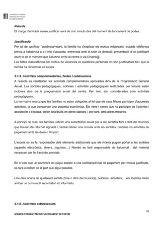 Generalitat de Catalunya
Departament d’Educació
Escola Ernest Lluch
69
NORMES D’ORGANITZACIÓ I FUNCIONAMENT DE CENTRE
Retards
El marge d’entrada sense justificar serà de cinc minuts des del moment de tancament de portes.
Justificació
Per tal de justificar l’absència/retard, la família ha d’explicar els motius mitjançant: trucada telefònica
prèvia a l’absència o a l’inici d’aquesta, entrevista amb el tutor i/o direcció, presentació d’un justificant
escrit o en el moment que l’alumne arribi al centre o via Dinanti@.
Les faltes d’assistència per motius de vacances i/o qüestions personals no són justificables tot i que la
família ha d’informar a l’escola.
5.1.5. Activitats complementàries, festes i celebracions
A l’escola es realitzaran les activitats complementàries aprovades dins de la Programació General
Anual. Les sortides pedagògiques, colònies i activitats pedagògiques realitzades per tercers estan
incloses dins de la programació anual del centre. Per tant, són considerades com activitats
pedagògiques.
La normativa marca que les famílies no estan obligades al fet que els seus fills/es participin d’aquestes
activitats, ja que comporten una despesa econòmica. Els nens i nenes que no participin de l’activitat i
assisteixin a l’escola, seran distribuïts en altres classes i, per tant, amb altres mestres.
A principi de curs, les famílies rebran una autorització anual per a les sortides fora i dins del municipi
que hauran de retornar signada i, també rebran una circular amb les sortides, colònies i/o activitats de
pagament amb les dates i l’import.
L’escola no es fa responsable dels elements addicionals que els infants puguin portar a les sortides
(aparells electrònics, diners, joguines,...) Només es farà responsable de l’alumnat i del material
necessari per fer l’activitat prevista.
En el cas que un alumne/a no pugui assistir a una sortida/activitat de pagament per motius justificats,
es farà el retorn de la part que sigui possible.
Uns dies abans de qualsevol sortida (fora o dins del municipi), colònies, activitats,... els mestres faran
arribar un comunicat recordatori i/o informatiu.
5.1.6. Activitats extraescolars
 