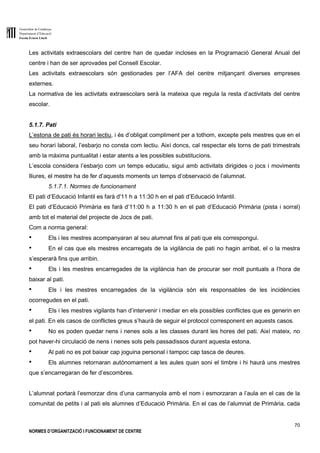 Generalitat de Catalunya
Departament d’Educació
Escola Ernest Lluch
70
NORMES D’ORGANITZACIÓ I FUNCIONAMENT DE CENTRE
Les activitats extraescolars del centre han de quedar incloses en la Programació General Anual del
centre i han de ser aprovades pel Consell Escolar.
Les activitats extraescolars són gestionades per l’AFA del centre mitjançant diverses empreses
externes.
La normativa de les activitats extraescolars serà la mateixa que regula la resta d’activitats del centre
escolar.
5.1.7. Pati
L’estona de pati és horari lectiu, i és d’obligat compliment per a tothom, excepte pels mestres que en el
seu horari laboral, l’esbarjo no consta com lectiu. Així doncs, cal respectar els torns de pati trimestrals
amb la màxima puntualitat i estar atents a les possibles substitucions.
L’escola considera l’esbarjo com un temps educatiu, sigui amb activitats dirigides o jocs i moviments
lliures, el mestre ha de fer d’aquests moments un temps d’observació de l’alumnat.
5.1.7.1. Normes de funcionament
El pati d’Educació Infantil es farà d'11 h a 11:30 h en el pati d’Educació Infantil.
El pati d’Educació Primària es farà d’11:00 h a 11:30 h en el pati d’Educació Primària (pista i sorral)
amb tot el material del projecte de Jocs de pati.
Com a norma general:
● Els i les mestres acompanyaran al seu alumnat fins al pati que els correspongui.
● En el cas que els mestres encarregats de la vigilància de pati no hagin arribat, el o la mestra
s’esperarà fins que arribin.
● Els i les mestres encarregades de la vigilància han de procurar ser molt puntuals a l’hora de
baixar al pati.
● Els i les mestres encarregades de la vigilància són els responsables de les incidències
ocorregudes en el pati.
● Els i les mestres vigilants han d’intervenir i mediar en els possibles conflictes que es generin en
el pati. En els casos de conflictes greus s’haurà de seguir el protocol corresponent en aquests casos.
● No es poden quedar nens i nenes sols a les classes durant les hores del pati. Així mateix, no
pot haver-hi circulació de nens i nenes sols pels passadissos durant aquesta estona.
● Al pati no es pot baixar cap joguina personal i tampoc cap tasca de deures.
● Els alumnes retornaran autònomament a les aules quan soni el timbre i hi haurà uns mestres
que s’encarregaran de fer d’escombres.
L’alumnat portarà l’esmorzar dins d’una carmanyola amb el nom i esmorzaran a l’aula en el cas de la
comunitat de petits i al pati els alumnes d’Educació Primària. En el cas de l’alumnat de Primària, cada
 