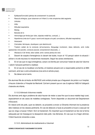 Generalitat de Catalunya
Departament d’Educació
Escola Ernest Lluch
72
NORMES D’ORGANITZACIÓ I FUNCIONAMENT DE CENTRE
● Epilèpsia/Convulsió (pèrdua de coneixement i to postural)
● Reacció al·lèrgica, quan observem en l’infant 2 o més símptomes dels següents:
▪ Urticària
▪ Inflor
▪ Dificultat respiratòria
▪ Mareig
▪ Baixada de to
● Hemorràgia per ferida (per vidre, objectes metàl·lics, contusió...)
● Hipertèrmia (més de 41 graus i sovint amb taques a la pell, convulsions, dificultat respiratòria)
● Intoxicació
● Cremades: tèrmiques, càustiques o per electrocució.
● Trastorn sobtat de la conducta (al·lucinacions, llenguatge incoherent, idees delirants, amb molta
agressivitat, brot psicòtic, conducta asocial, comportament dissociatiu...)
● Afectació a l’ull: ferida, dolor sobtat, amb o sense pèrdua de visió.
2. Davant de sospita d’emergència i/o davant del dubte, trucar al 112 perquè valorin la situació i
activar o no els recursos i/o mecanismes necessaris. Seguir les seves orientacions.
3. En el cas que no sigui emergència, avisar a la família per comunicar l’estat de salut de l’alumne
i valorin l’actuació pertinent a realitzar.
4. En el cas de no localitzar a la família, el mestre/a actuarà com a responsable portant-lo al ABS
caminant, amb taxi o amb ambulància (mai amb el vehicle propi).
5. No deixar sol al nen/a.
Els alumnes fills de col·lectiu de MUFACE amb entitat privada que s’haguessin de portar a un hospital,
s’hauran d’atendre a l’Hospital de Martorell. Cal tenir present que en cas d’urgència l’ABS té l’obligació
d’atendre els infants.
5.1.8.2.Admissió d’alumnes malalts
Els alumnes amb algun problema de salut hauran de restar a casa fins que la seva malatia hagi curat,
especialment en els casos de malalties contagioses. Tenim disponible un document del Departament
d’Educació.
En relació amb els polls, quan es detectin, es procedirà a enviar un Dinantia informant de la presència
dels mateixos en les classes pertinents. En cas de detecció a l’aula es procedirà a trucar a casa per tal
que es vingui a buscar l’infant i fer-li el tractament. És important que el tractament es faci de la forma
adequada per tal d’assegurar la desaparició dels polls i les llémenes. En cas que no s’hagin eliminat,
l’infant haurà de romandre a casa.
5.1.8.3. Administració de medicaments a l’alumnat
 