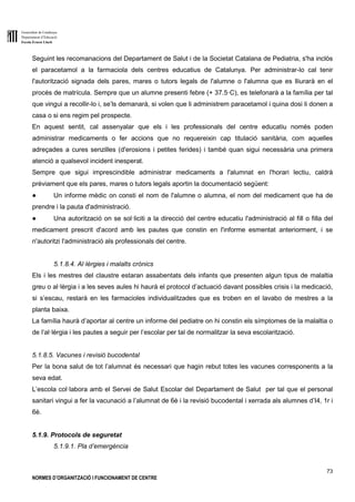 Generalitat de Catalunya
Departament d’Educació
Escola Ernest Lluch
73
NORMES D’ORGANITZACIÓ I FUNCIONAMENT DE CENTRE
Seguint les recomanacions del Departament de Salut i de la Societat Catalana de Pediatria, s'ha inclòs
el paracetamol a la farmaciola dels centres educatius de Catalunya. Per administrar-lo cal tenir
l'autorització signada dels pares, mares o tutors legals de l'alumne o l'alumna que es lliurarà en el
procés de matrícula. Sempre que un alumne presenti febre (+ 37.5·C), es telefonarà a la família per tal
que vingui a recollir-lo i, se’ls demanarà, si volen que li administrem paracetamol i quina dosi li donen a
casa o si ens regim pel prospecte.
En aquest sentit, cal assenyalar que els i les professionals del centre educatiu només poden
administrar medicaments o fer accions que no requereixin cap titulació sanitària, com aquelles
adreçades a cures senzilles (d'erosions i petites ferides) i també quan sigui necessària una primera
atenció a qualsevol incident inesperat.
Sempre que sigui imprescindible administrar medicaments a l'alumnat en l'horari lectiu, caldrà
prèviament que els pares, mares o tutors legals aportin la documentació següent:
● Un informe mèdic on consti el nom de l'alumne o alumna, el nom del medicament que ha de
prendre i la pauta d'administració.
● Una autorització on se sol·liciti a la direcció del centre educatiu l'administració al fill o filla del
medicament prescrit d'acord amb les pautes que constin en l'informe esmentat anteriorment, i se
n'autoritzi l'administració als professionals del centre.
5.1.8.4. Al·lèrgies i malalts crònics
Els i les mestres del claustre estaran assabentats dels infants que presenten algun tipus de malaltia
greu o al·lèrgia i a les seves aules hi haurà el protocol d’actuació davant possibles crisis i la medicació,
si s’escau, restarà en les farmacioles individualitzades que es troben en el lavabo de mestres a la
planta baixa.
La família haurà d’aportar al centre un informe del pediatre on hi constin els símptomes de la malaltia o
de l’al·lèrgia i les pautes a seguir per l’escolar per tal de normalitzar la seva escolarització.
5.1.8.5. Vacunes i revisió bucodental
Per la bona salut de tot l’alumnat és necessari que hagin rebut totes les vacunes corresponents a la
seva edat.
L’escola col·labora amb el Servei de Salut Escolar del Departament de Salut per tal que el personal
sanitari vingui a fer la vacunació a l’alumnat de 6è i la revisió bucodental i xerrada als alumnes d’I4, 1r i
6è.
5.1.9. Protocols de seguretat
5.1.9.1. Pla d’emergència
 