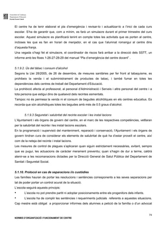 Generalitat de Catalunya
Departament d’Educació
Escola Ernest Lluch
74
NORMES D’ORGANITZACIÓ I FUNCIONAMENT DE CENTRE
El centre ha de tenir elaborat el pla d’emergència i revisar-lo i actualitzar-lo a l’inici de cada curs
escolar. S’ha de garantir que, com a mínim, es farà un simulacre durant el primer trimestre del curs
escolar. Aquest simulacre es planificarà tenint en compte totes les activitats que es porten al centre,
incloses les que es fan en horari de menjador, en el cas que l’alumnat romangui al centre dins
d’aquesta franja.
Una vegada s’hagi fet el simulacre, el coordinador de riscos farà arribar a la direcció dels SSTT, un
informe amb les fitxes 1-26-27-28-29 del manual “Pla d’emergència del centre docent” .
5.1.9.2. Ús del tàbac i consum d’alcohol
Segons la Llei 28/2005, de 26 de desembre, de mesures sanitàries per fer front al tabaquisme, es
prohibeix la venda i el subministrament de productes de tabac, i també fumar en totes les
dependències dels centres de treball del Departament d’Educació.
La prohibició afecta al professorat, al personal d’Administració i Serveis i altre personal del centre i a
tota persona que estigui dins de qualsevol dels recintes esmentats.
Tampoc no és permesa la venda ni el consum de begudes alcohòliques en els centres educatius. Es
recorda que són alcohòliques totes les begudes amb més de 0.5 graus d’alcohol.
5.1.9.3 Seguretat i salubritat del recinte escolar i les instal·lacions
L’Ajuntament i els òrgans de govern del centre, en el marc de les respectives competències, vetllaran
per la salubritat del recinte i les instal·lacions escolars.
En la programació i supervisió del manteniment, reparació i conservació, l’Ajuntament i els òrgans de
govern tindran cura de considerar els elements de salubritat de què ha d’estar proveït el centre, així
com de la neteja del recinte i instal·lacions.
Les mesures de control de plagues s’aplicaran quan siguin estrictament necessàries, evitant, sempre
que es pugui, les actuacions de caràcter merament preventiu; quan s’hagin de dur a terme, caldrà
atenir-se a les recomanacions dictades per la Direcció General de Salut Pública del Departament de
Sanitat i Seguretat Social.
5.1.10. Protocol en cas de separacions i/o custòdies
Les famílies hauran de portar les resolucions i sentències corresponents a les seves separacions per
tal de poder portar un control acurat de la situació.
L’escola seguirà aquests principis:
● L’escola no pot prendre partit ni adoptar posicionaments entre els progenitors dels infants.
● L’escola ha de complir les sentències i requeriments judicials referents a aquestes situacions.
Cap mestre està obligat a proporcionar informes dels alumnes a petició de la família o d’un advocat
 