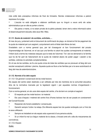 Generalitat de Catalunya
Departament d’Educació
Escola Ernest Lluch
75
NORMES D’ORGANITZACIÓ I FUNCIONAMENT DE CENTRE
més enllà dels preceptius informes de final de trimestre. Només s’elaboraran informes a petició
expressa d’un jutge.
● L’escola no està obligada a elaborar certificats que no tinguin a veure amb els actes
administratius que en ella es porten a terme.
● Els pares o mares, si no estan privats de la pàtria potestat, tenen dret a rebre informació sobre
el desenvolupament educatiu dels seus fills i filles.
5.1.11. Quota de material i de sortides, activitats,....
Al mes de juny, juntament amb el document de confirmació de plaça, es donarà el full de pagament de
la quota de material pel curs següent, conjuntament amb el llistat dels llibres de text.
S’estableix com a norma general que, per tal d’assegurar el bon funcionament del procés
d’aprenentatge de l’alumnat, en el cas que una família no aboni les quotes corresponents al material,
l’infant durà a terme les mateixes tasques que la resta de l’alumnat. Tot i així es demanarà a la família
que ha de fer part de l’abonament de la quota de material abans de poder pagar i assistir a les
sortides, colònies i/o activitats complementàries.
En el cas de les sortides, es fa una quota única de totes les sortides que es preveuen al llarg del curs
escolar exceptuant colònies i piscina. Aquesta quota es lliura a les famílies per a la seva autorització al
llarg del mes de setembre/octubre.
5.1.12. Normés d’ús dels espais
5.1.12.1 Ús general i conservació de les instal·lacions
Els espais del centre estan destinats a ser utilitzats per tots els membres de la comunitat educativa
dins de la normativa marcada per la legislació vigent i per aquestes normes d’organització i
funcionament.
Com a norma general, en els usos dels espais del centre, s’ha de tenir en compte el següent:
● El respecte per les instal·lacions i el material.
● Els usos d’espais i material del centre fora d’hores lectives han de ser posats en coneixement
del Consell Escolar.
● Respectar els horaris establerts i consensuats.
● Garantir sempre l’ordre i la neteja. Els diferents espais han de quedar endreçats com a l’inici de
la seva utilització.
● Sempre es treballarà en els espais sota supervisió d’una persona adulta.
● Si un infant fa mal ús d’algun material de la classe, s’iniciarà amb ell o ella els mecanismes de
convivència.
5.1.12.2 Espais
Aules:
 