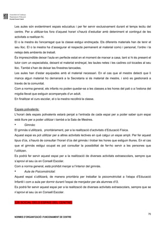 Generalitat de Catalunya
Departament d’Educació
Escola Ernest Lluch
76
NORMES D’ORGANITZACIÓ I FUNCIONAMENT DE CENTRE
Les aules són evidentment espais educatius i per fer servir exclusivament durant el temps lectiu del
centre. Per a utilitzar-los fora d’aquest horari s’haurà d’estudiar amb deteniment el contingut de les
activitats a realitzar-hi.
El o la mestra és l’encarregat que la classe estigui endreçada. Els diferents materials han de tenir el
seu lloc. El o la mestra ha d’assegurar el respecte permanent al material comú i personal, l’ordre i la
neteja dels ambients de treball.
És imprescindible deixar l’aula en perfecte estat en el moment de marxar a casa, tant si hi és present el
tutor com un especialista, deixant el material endreçat, les taules netes i les cadires col·locades al seu
lloc. També s’han de deixar les finestres tancades.
Les aules han d’estar equipades amb el material necessari. En el cas que el mestre detecti que li
manca algun material ho demanarà a la Secretaria si és material de mestre, i sinó es gestionarà a
través de la comunitat.
Com a norma general, els infants no poden quedar-se a les classes a les hores del pati o a l’estona del
migdia llevat que estiguin acompanyats d’un adult.
En finalitzar el curs escolar, el o la mestra recollirà la classe.
Espais polivalents:
L’horari dels espais polivalents estarà penjat a l’entrada de cada espai per a poder saber quin espai
està lliure per a poder utilitzar i també a la Sala de Mestres.
● Gimnàs:
El gimnàs s’utilitzarà, prioritàriament, per a la realització d’activitats d’Educació Física.
Aquest espai es pot utilitzar per a altres activitats lectives en què calgui un espai ampli. Per fer aquest
tipus d’ús, s’haurà de consultar l’horari d’ús del gimnàs i trobar les hores que estiguin lliures. En el cas
que el gimnàs estigui ocupat es pot consultar la possibilitat de fer-ho servir a les persones que
l’utilitzen.
Es podrà fer servir aquest espai per a la realització de diverses activitats extraescolars, sempre que
s’aprovi el seu ús en Consell Escolar.
Com a norma general, està prohibit menjar a l’interior del gimnàs.
● Aula de Psicomotricitat:
Aquest espai s’utilitzarà, de manera prioritària per treballar la psicomotricitat a l’etapa d’Educació
Infantil i com a aula per dormir durant l’espai de menjador per als alumnes d’I3.
Es podrà fer servir aquest espai per a la realització de diverses activitats extraescolars, sempre que se
n’aprovi el seu ús en Consell Escolar.
(ÚS SOCIAL DELS ESPAIS DEL CENTRE)
 