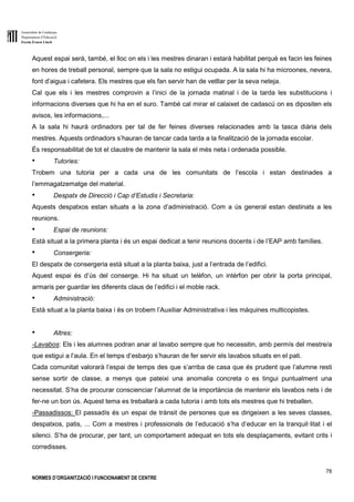Generalitat de Catalunya
Departament d’Educació
Escola Ernest Lluch
78
NORMES D’ORGANITZACIÓ I FUNCIONAMENT DE CENTRE
Aquest espai serà, també, el lloc on els i les mestres dinaran i estarà habilitat perquè es facin les feines
en hores de treball personal, sempre que la sala no estigui ocupada. A la sala hi ha microones, nevera,
font d’aigua i cafetera. Els mestres que els fan servir han de vetllar per la seva neteja.
Cal que els i les mestres comprovin a l’inici de la jornada matinal i de la tarda les substitucions i
informacions diverses que hi ha en el suro. També cal mirar el calaixet de cadascú on es dipositen els
avisos, les informacions,...
A la sala hi haurà ordinadors per tal de fer feines diverses relacionades amb la tasca diària dels
mestres. Aquests ordinadors s’hauran de tancar cada tarda a la finalització de la jornada escolar.
És responsabilitat de tot el claustre de mantenir la sala el més neta i ordenada possible.
● Tutories:
Trobem una tutoria per a cada una de les comunitats de l’escola i estan destinades a
l’emmagatzematge del material.
● Despatx de Direcció i Cap d’Estudis i Secretaria:
Aquests despatxos estan situats a la zona d’administració. Com a ús general estan destinats a les
reunions.
● Espai de reunions:
Està situat a la primera planta i és un espai dedicat a tenir reunions docents i de l’EAP amb famílies.
● Consergeria:
El despatx de consergeria està situat a la planta baixa, just a l’entrada de l’edifici.
Aquest espai és d’ús del conserge. Hi ha situat un telèfon, un intèrfon per obrir la porta principal,
armaris per guardar les diferents claus de l’edifici i el moble rack.
● Administració:
Està situat a la planta baixa i és on trobem l’Auxiliar Administrativa i les màquines multicopistes.
● Altres:
-Lavabos: Els i les alumnes podran anar al lavabo sempre que ho necessitin, amb permís del mestre/a
que estigui a l’aula. En el temps d’esbarjo s’hauran de fer servir els lavabos situats en el pati.
Cada comunitat valorarà l’espai de temps des que s’arriba de casa que és prudent que l’alumne resti
sense sortir de classe, a menys que pateixi una anomalia concreta o es tingui puntualment una
necessitat. S’ha de procurar conscienciar l’alumnat de la importància de mantenir els lavabos nets i de
fer-ne un bon ús. Aquest tema es treballarà a cada tutoria i amb tots els mestres que hi treballen.
-Passadissos: El passadís és un espai de trànsit de persones que es dirigeixen a les seves classes,
despatxos, patis, ... Com a mestres i professionals de l’educació s’ha d’educar en la tranquil·litat i el
silenci. S’ha de procurar, per tant, un comportament adequat en tots els desplaçaments, evitant crits i
corredisses.
 