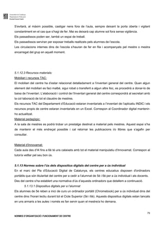 Generalitat de Catalunya
Departament d’Educació
Escola Ernest Lluch
79
NORMES D’ORGANITZACIÓ I FUNCIONAMENT DE CENTRE
S’evitarà, al màxim possible, castigar nens fora de l’aula, sempre deixant la porta oberta i vigilant
constantment en el cas que s’hagi de fer. Mai es deixarà cap alumne sol fora sense vigilància.
Els passadissos poden ser, també un espai de treball.
Els passadissos serviran per exposar treballs realitzats pels alumnes de l’escola.
Les circulacions internes dins de l’escola s’hauran de fer en fila i acompanyats pel mestre o mestra
encarregat del grup en aquell moment.
5.1.12.3 Recursos materials:
Mobiliari i recursos TAC:
El mobiliari del centre ha d’estar relacionat detalladament a l’inventari general del centre. Quan algun
element del mobiliari es faci malbé, sigui robat o transferit a algun altre lloc, es procedirà a donar-lo de
baixa de l’inventari. L’elaboració i control de l’Inventari general del centre correspondrà al secretari amb
la col·laboració de tot el claustre de mestres.
Els recursos TAC del Departament d’Educació estaran inventariats a l’inventari de l’aplicatiu INDIC i els
recursos propis de centre estaran inventariats en un Excel. Correspon al Coordinador digital mantenir-
ho actualitzat.
Material pedagògic:
A la sala de mestres es podrà trobar un prestatge destinat a material pels mestres. Aquest espai s’ha
de mantenir el més endreçat possible i cal retornar les publicacions i/o llibres que s’agafin per
consultar.
Material d’Innovamat:
Cada aula des d’I4 fins a 6è té uns calaixets amb tot el material manipulatiu d’Innovamat. Correspon al
tutor/a vetllar pel seu bon ús.
5.1.13 Normes sobre l’ús dels dispositius digitals del centre per a ús individual
En el marc del Pla d’Educació Digital de Catalunya, els centres educatius disposen d'ordinadors
portàtils que són titularitat del centre per a cedir a l’alumnat de 5è i 6è per a ús individual i als docents.
Des del centre s’ha establert una normativa d’ús d’aquests ordinadors que detallem a continuació.
5.1.13.1 Dispositius digitals per a l’alumnat
Els alumnes de 5è reben a inici de curs un ordinador portàtil (Chromebook) per a ús individual dins del
centre dins l’horari lectiu durant tot el Cicle Superior (5è i 6è). Aquests dispositius digitals estan tancats
en uns armaris a les aules i només es fan servir quan el mestre/a ho demana.
 