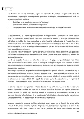 Generalitat de Catalunya
Departament d’Educació
Escola Ernest Lluch
80
NORMES D’ORGANITZACIÓ I FUNCIONAMENT DE CENTRE
Les famílies, prèviament informades, signen un contracte de préstec i responsabilitat d’ús de
l’ordinador on s’especifiquen els compromisos que també ha d’adquirir i comprometre’s el seu fill/a. Els
compromisos són els següents:
● Cal utilitzar el carregador corresponent a l’ordinador.
● No marcar-lo, ratllar-lo, personalitzar-lo o guixar-lo.
● Fer-te càrrec de les reparacions de qualsevol desperfecte que no cobreixi la garantia.
En aquest context, tot i haver signat el document de responsabilitat i compromís, es poden produir
situacions de mal ús d’aquests equips a les quals s’ha de donar solució. La reparació o reposició dels
ordinadors es realitza de forma automàtica un cop s’obre la incidència des de l’escola. Per tant,
l’alumne/a i la seva família no ha d’encarregar-se de la reposició de l’equip. Així i tot, el mal ús dels
ordinadors pot ser objecte de sanció de la mateixa forma que els desperfectes ocasionats a d’altres
estris o instal·lacions del centre.
Les sancions estan recollides en l’apartat de convivència d’aquest mateix document. Les possibles
sancions es fonamenten en la “responsabilitat per danys” (article 38 de la llei educativa) i, per tant, en
la reparació de danys:
Així doncs, es podrà demanar que la família es faci càrrec de pagar una quantitat econòmica si han
estat responsables del desperfecte per un ús inadequat del dispositiu digital cedit, tal i com en altres
desperfectes sobre altres objectes o elements del centre educatiu. Aquesta despesa serà proporcional
al desperfecte ocasionat.
Per exemple, alguns dels desperfectes a considerar poden ser: pantalla trencada, teclat trencat, cop o
desperfectes a l’estructura (frontissa, carcassa posterior, tapa,...) però l’equip segueix operatiu, cop a
l’estructura, trencament del carregador, guixades, enganxines o ratllades (a la tapa, pantalla, teclat…)
En el cas que la responsabilitat del desperfecte correspongui a diversos alumnes, es repartirà el
pagament i la responsabilitat entre l’alumnat implicat i les seves respectives famílies.
En alguns casos molt excepcionals i valorats des de l’Equip d’Orientació, per tal de no crear una
“bretxa” digital amb l’alumnat, es podrà fer un préstec anual d’un dispositiu per a poder fer tasques
escolars a casa. En aquest cas, també se signarà un document de responsabilitat i, en cas de no
retorn del dispositiu la família haurà de fer-se càrrec de l’adquisició d’un dispositiu igual o equivalent en
funció de l’antiguitat i de les condicions de l’aparell en ús no retornat.
Aquestes mesures i/o sancions, ambdues situacions, seran preses per la direcció del centre prèvia
consulta de l’alumnat i la família implicats, del professorat, de la comissió digital i/o de la comissió de
convivència del centre. Per a prendre la millor decisió possible, la comissió de convivència valorarà
 