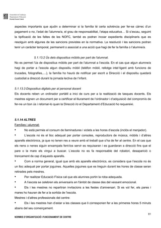Generalitat de Catalunya
Departament d’Educació
Escola Ernest Lluch
81
NORMES D’ORGANITZACIÓ I FUNCIONAMENT DE CENTRE
aspectes importants que ajudin a determinar si la família té certa solvència per fer-se càrrec d’un
pagament o no, l’edat de l’alumne/a, el grau de responsabilitat, l’etapa educativa… Si s’escau, seguint
la tipificació de les faltes de les NOFC, també es podran incoar expedients disciplinaris que es
resolguin amb algunes de les sancions previstes en la normativa. La resolució i les sancions podran
tenir un caràcter temporal, permanent o associat a una acció que hagi de fer la família o l’alumne/a.
5.1.13.2 Ús dels dispositius mòbils per part de l’alumnat.
No es permet l’ús de dispositius mòbils per part de l’alumnat a l’escola. En el cas que algun alumne/a
hagi de portar a l’escola algun dispositiu mòbil (telèfon mòbil, rellotge intel·ligent amb funcions de
trucades, fotografies,....), la família ho haurà de notificar per escrit a Direcció i el dispositiu quedarà
custodiat a direcció durant la jornada lectiva de l’infant.
5.1.13.3 Dispositius digitals per al personal docent
Els docents reben un ordinador portàtil a inici de curs per a la realització de tasques docents. Els
mestres signen un document per a certificar el lliurament de l’ordinador i d’adquisició del compromís de
fer-ne un bon ús i retornar-lo quan la Direcció i/o el Departament d’Educació ho requereixi.
5.1.14 ALTRES
Famílies i alumnat:
● No està permès el consum de llaminadures i xiclets a les hores d’escola (inclòs el menjador).
● L’escola no és el lloc adequat per portar consoles, reproductors de música, mòbils i d’altres
aparells electrònics, ja que no tenen res a veure amb el treball que s’ha de fer al centre. En el cas que
els nens o nenes siguin enxampats fent-los servir es requisaran i es guardaran a direcció fins que el
pare o la mare els vingui a buscar. L’escola no es fa responsable del robatori, desaparició o
trencament de cap d’aquests aparells.
● Com a norma general, igual que amb els aparells electrònics, es considera que l’escola no és
un lloc adequat per portar joguines. Aquelles joguines que es treguin durant les hores de classe seran
retirades pels mestres.
● Per realitzar Educació Física cal que els alumnes portin la roba adequada.
● A l’escola se celebren els aniversaris en l'àmbit de classe des del vessant emocional.
● Els i les mestres no repartiran invitacions a les festes d’aniversari. Si es vol fer, els pares i
mares ho hauran de fer a la sortida de l’escola.
Mestres i d’altres professionals del centre:
● Els i les mestres han d’estar a les classes que li corresponen fer a les primeres hores 5 minuts
abans del seu començament.
 