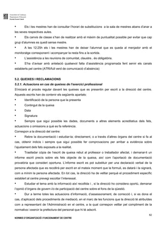Generalitat de Catalunya
Departament d’Educació
Escola Ernest Lluch
82
NORMES D’ORGANITZACIÓ I FUNCIONAMENT DE CENTRE
● Els i les mestres han de consultar l’horari de substitucions a la sala de mestres abans d’anar a
les seves respectives aules.
● Els canvis de classe s’han de realitzar amb el màxim de puntualitat possible per evitar que cap
grup d’alumnes es quedi sense mestre.
● A les 12:25h els i les mestres han de deixar l’alumnat que es queda al menjador amb el
monitoratge corresponent i acompanyar la resta fins a la sortida.
● L’assistència a les reunions de comunitat, claustre.. és obligatòria.
● S’ha d’avisar amb antelació qualsevol falta d’assistència programada fent servir els canals
establerts pel centre (ATRI/full verd de comunicació d’absència)
5.2. QUEIXES I RECLAMACIONS
5.2.1. Actuacions en cas de queixes de l’exercici professional
S’iniciarà el procés regular davant les queixes que es presentin per escrit a la direcció del centre.
Aquests escrits han de contenir els següents apartats:
● Identificació de la persona que la presenta
● Contingut de la queixa
● Data
● Signatura
● Sempre que sigui possible les dades, documents a altres elements acreditatius dels fets,
actuacions o omissions a què es fa referència.
Correspon a la direcció del centre:
● Rebre la documentació i estudiar-la; directament, o a través d’altres òrgans del centre si fa al
cas, obtenir indicis i sempre que sigui possible fer comprovacions per arribar a evidència sobre
l’ajustament dels fets exposats a la realitat.
● Traslladar còpia de l’escrit de queixa rebut al professor o treballador afectat, i demanar-li un
informe escrit precís sobre els fets objecte de la queixa, així com l’aportació de documentació
provatòria que consideri oportuna. L’informe escrit es pot substituir per una declaració verbal de la
persona afectada que es recollirà per escrit en el mateix moment que la formuli, es datarà i la signarà,
com a mínim la persona afectada. En tot cas, la direcció ha de vetllar perquè el procediment específic
establert al centre prevegi escoltar l’interessat.
● Estudiar el tema amb la informació així recollida i , si la direcció ho considera oportú, demanar
l’opinió d’òrgans de govern i/o de participació del centre sobre el fons de la qüestió.
● Dur a terme totes les actuacions d’informació, d’assessorament, de correcció i, si es dona el
cas, d’aplicació dels procediments de mediació, en el marc de les funcions que la direcció té atribuïdes
com a representant de l’Administració en el centre, a la qual correspon vetllar pel compliment de la
normativa i exercir la prefectura del personal que hi té adscrit.
 